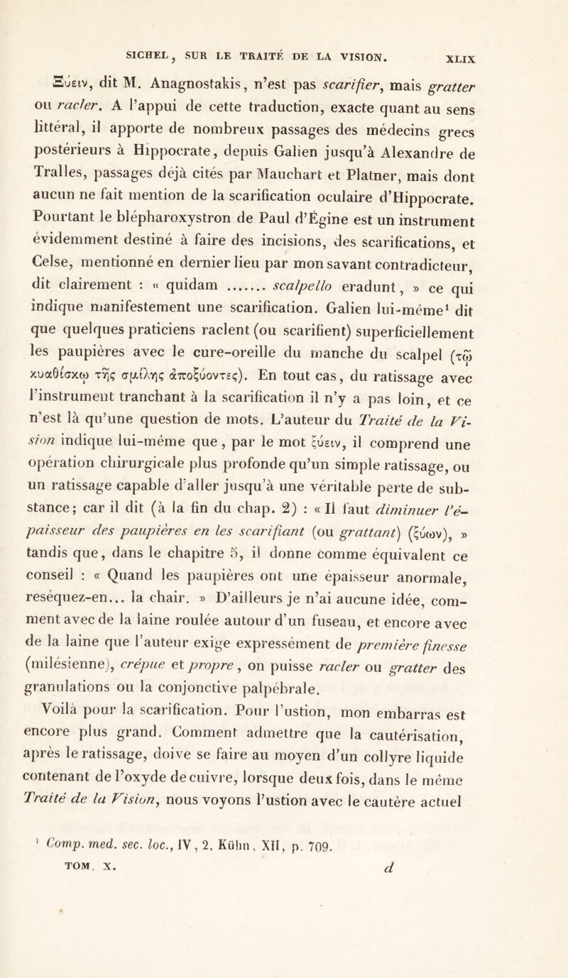 Ξΰειν, dit M. Anagnostakis, n’est pas scarifier, mais gratter on racler. A l’appui de cette traduction, exacte quant au sens littéral, il apporte de nombreux passages des médecins grecs postérieurs à Hippocrate, depuis Galien jusqu’à Alexandre de Tralles, passages déjà cités par Mauchart et Platner, mais dont aucun ne fait mention de la scarification oculaire d’Hippocrate. Pourtant le blépharoxystron de Paul d’Ëgine est un instrument évidemment destiné à faire des incisions, des scarifications, et Celse, mentionné en dernier lieu par mon savant contradicteur, dit clairement : « quidam scalpello eradunt, » ce qui indique manifestement une scarification. Galien lui-même1 dit que quelques praticiens raclent (ou scarifient) superficiellement les paupières avec le cure-oreille du manche du scalpel (τώ κυαθίσκω της σμίλης άποξύοντες). En tout cas, du ratissage avec rinstrument tranchant à la scarification il n’y a pas loin et ce n’est là qu’une question de mots. L’auteur du Traité de la Vi- sion indique lui-même que, par le mot ξυειν, il comprend une opération chirurgicale plus profonde qu’un simple ratissage, ou un ratissage capable d’aller jusqu’à une véritable perte de sub- stance; car il dit (à la fin du chap. 2) : «Il faut diminuer l’é- paisseur des paupières en les scarifiant (ou grattant) (ςύων), » tandis que, dans le chapitre 5, il donne comme équivalent ce conseil : « Quand les paupières ont une épaisseur anormale, reséquez-en... la chair. » D’ailleurs je n’ai aucune idée, com- ment avec de la laine roulée autour d’un fuseau, et encore avec de la laine que l’auteur exige expressément de première finesse (milésienne), crépue et propre, on puisse racler ou gratter des granulations ou la conjonctive palpébrale. Voilà pour la scarification. Pour l’ustion, mon embarras est encore plus grand. Comment admettre que la cautérisation, après le ratissage, doive se faire au moyen d’un collyre liquide contenant de l’oxyde de cuivre, lorsque deux fois, dans le même Traité de la Vision, nous voyons l’ustion avec le cautère actuel 1 Comp.med. sec. locIV, 2, Kuhn, XII, p. 709. TOM, X. d