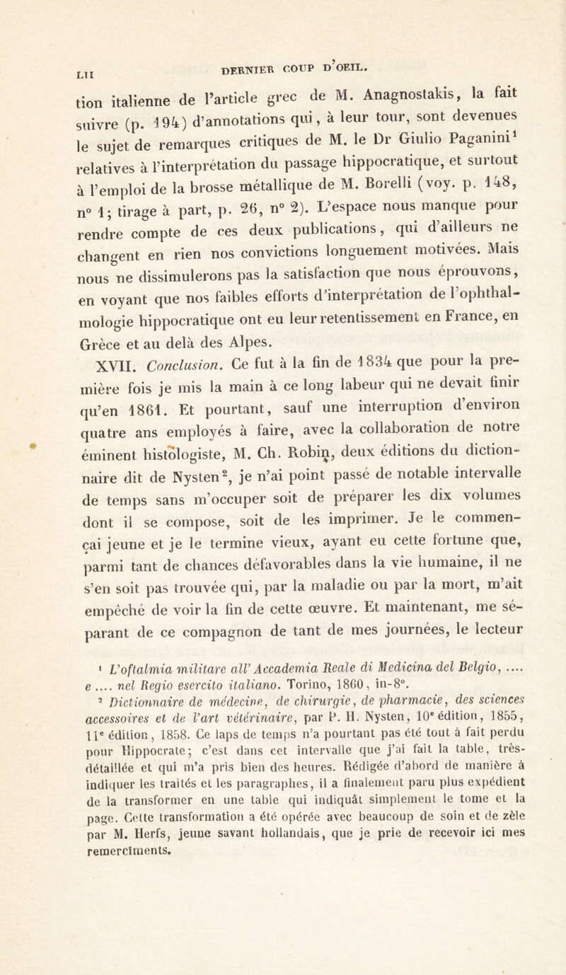 tion italienne de l’article grec de M. Anagnostakis, la fait suivre (p. 194) d’annotations qui, à leur tour, sont devenues le sujet de remarques critiques de M. le Dr Giulio Paganini1 11 relatives à l’interprétation du passage hippocratique, et sui tout à l’emploi de la brosse métallique de M. Borelli (voy. p. 148, n° 4; tirage à part, p. 26, n° 2). L’espace nous manque pour rendre compte de ces deux publications, qui d’ailleurs ne changent en rien nos convictions longuement motivées. Mais nous ne dissimulerons pas la satisfaction que nous éprouvons, en voyant que nos faibles efforts d’interprétation de Pophthal- mologie hippocratique ont eu leur retentissement en France, en Grèce et au delà des Alpes. XVII. Conclusion. Ce fut à la fin de 1834 que pour la pre- mière fois je mis la main à ce long labeur qui ne devait finir qu’en 1861. Et pourtant, sauf une interruption d’environ quatre ans employés à faire, avec la collaboration de notte éminent histologiste, M. Ch. Robin, deux éditions du diction *- naire dit de Nysten^, je n’ai point passe de notable intervalle de temps sans m’occuper soit de préparer les dix volumes dont il se compose, soit de les imprimer. Je le commen- çai jeune et je le termine vieux, ayant eu cette fortune que, parmi tant de chances défavorables dans la vie humaine, il ne s’en soit pas trouvée qui, par la maladie ou par la mort, m’ait empêché de voir la fin de cette œuvre. Et maintenant, me sé- parant de ce compagnon de tant de mes journées, le lecteur 1 L’oftalmia militare alV Accademia Reale di Medicina del Belgio, .... e .... nel Regio esercito italiano. Torino, 1800, in-8°. 2 Dictionnaire de médecine, de chirurgie, de pharmacie, des sciences accessoires et de l’art vétérinaire, par P. H. Nysten, 10e édition, 1855, 11e édition, 1858. Ce laps de temps n’a pourtant pas été tout à fait perdu pour Hippocrate; c’est dans cet intervalle que j’ai fait la table, très- détaillée et qui m’a pris bien des heures. Rédigée d’abord de manière à indiquer les traités et les paragraphes, il a finalement paru plus expédient de la transformer en une table qui indiquât simplement le tome et la page. Cette transformation a été opérée avec beaucoup de soin et de zèle par M. Herfs, jeune savant hollandais, que je prie de recevoir ici mes remercîments.