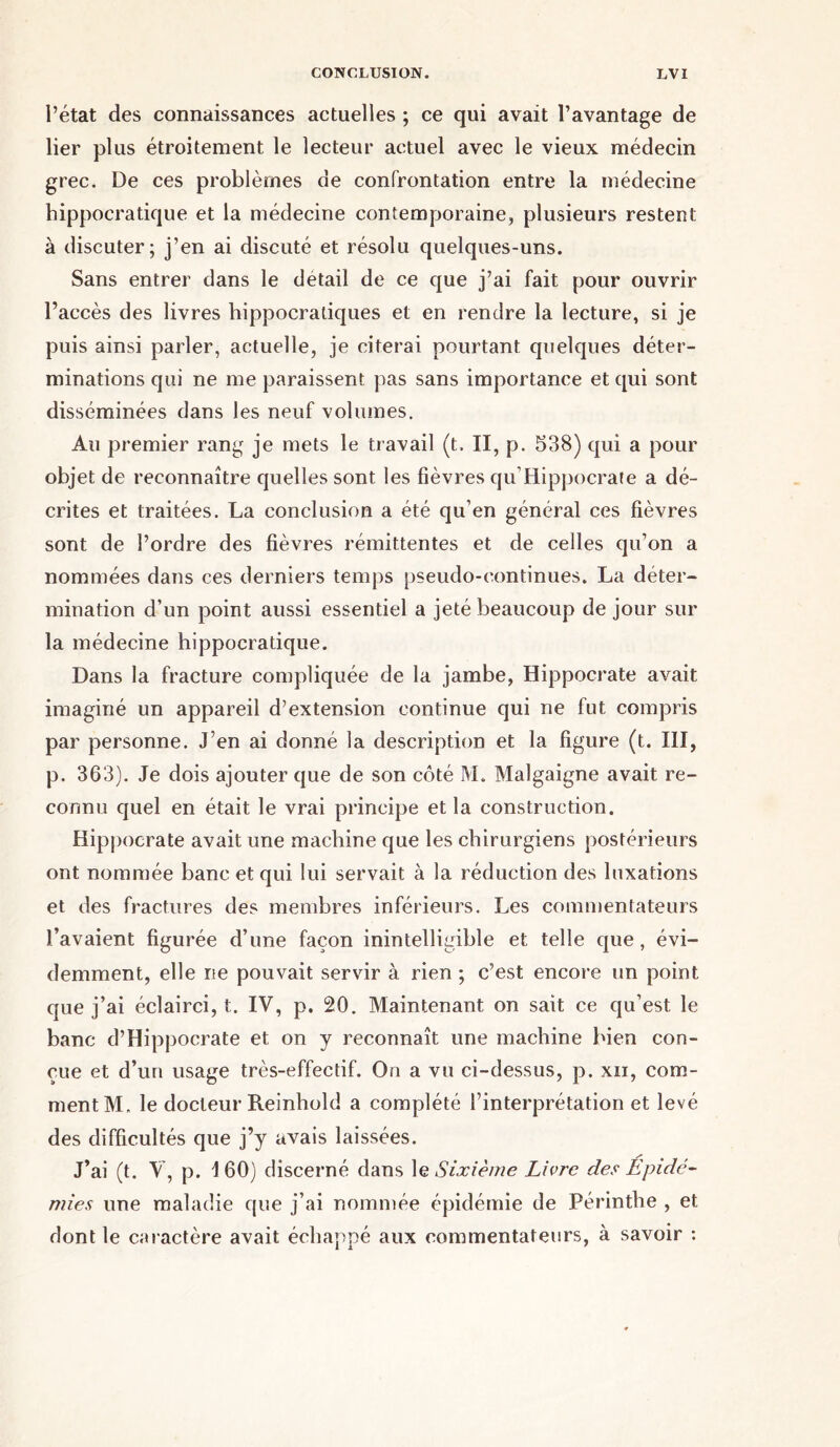 l’état des connaissances actuelles ; ce qui avait l’avantage de lier plus étroitement le lecteur actuel avec le vieux médecin grec. De ces problèmes de confrontation entre la médecine hippocratique et la médecine contemporaine, plusieurs restent à discuter; j’en ai discuté et résolu quelques-uns. Sans entrer dans le détail de ce que j’ai fait pour ouvrir l’accès des livres hippocratiques et en rendre la lecture, si je puis ainsi parler, actuelle, je citerai pourtant quelques déter- minations qui ne me paraissent pas sans importance et qui sont disséminées dans les neuf volumes. Au premier rang je mets le travail (t. II, p. 538) qui a pour objet de reconnaître quelles sont les fièvres qu’Hippocrate a dé- crites et traitées. La conclusion a été qu’en général ces fièvres sont de l’ordre des fièvres rémittentes et de celles qu’on a nommées dans ces derniers temps pseudo-continues. La déter- mination d’un point aussi essentiel a jeté beaucoup de jour sur la médecine hippocratique. Dans la fracture compliquée de la jambe, Hippocrate avait imaginé un appareil d’extension continue qui ne fut compris par personne. J’en ai donné la description et la figure (t. III, p. 363). Je dois ajouter que de son côté M. Malgaigne avait re- connu quel en était le vrai principe et la construction. Hippocrate avait une machine que les chirurgiens postérieurs ont nommée banc et qui lui servait à la réduction des luxations et des fractures des membres inférieurs. Les commentateurs l’avaient figurée d’une façon inintelligible et telle que, évi- demment, elle ne pouvait servir à rien ; c’est encore un point que j’ai éclairci, t. IV, p. 20. Maintenant on sait ce qu’est le banc d’Hippocrate et on y reconnaît une machine bien con- çue et d’un usage très-effectif. On a vu ci-dessus, p. xii, com- ment M. le docteur Reinhold a complété l’interprétation et levé des difficultés que j’y avais laissées. J’ai (t. V, p. \ 60) discerné dans le Sixième Livre des Epidé- mies une maladie que j’ai nommée épidémie de Périnthe , et dont le caractère avait échappé aux commentateurs, à savoir :