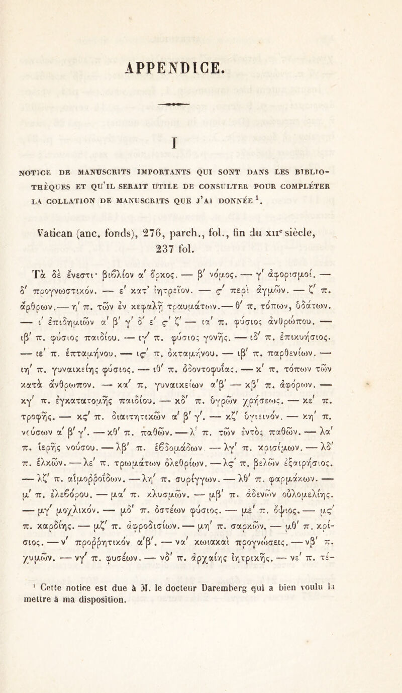 APPENDICE. NOTICE DE MANUSCRITS IMPORTANTS QUI SONT DANS LES BIBLIO- THEQUES ET QU’lL SERAIT UTILE DE CONSULTER POUR COMPLETER LA COLLATION DE MANUSCRITS QUE j’Ai DONNEE1. Vatican (anc. fonds), 276, parch., fol., lin du xue siècle, 237 fol. Τα δε ενεστι* βιβλίον a δρκος. — β^ νόμος. — γ/ άφορισμοί. — £>' προγνωστικόν. — ε κατ’ ίητρεΤον. — ς περί άγμων. — ζϊ π. άρθρων.— η' π. των εν κεφαλή τραυμάτων.— θ' π. τόπων, υδάτων. ■— ι επιδημιών a β γ à ε ς ζ — ία π. φυσιος ανθρώπου. — ιβ' π. φυσιος παιδιού. — ιγ^ π. φυσιος γονής. — iôr π. επικυησιος. — ιε' π. επταμηνου. — \.ς π. οκτάμηνου. — ιβΓ π. παρθενίων. — ir/ π. γυναικείης φυσιος. — ιθ' π. οδοντοφυΐας. —κ; π. τόπων των κατά άνθρωπον. — κα; π. γυναικείων α'β' — κβΓ π. άφόροιν. — κγ' π. εγκατατομης παιδιού, — κδ' π. υγρών χρησεως. — χε π. τροφής. — κς' π. διαιτητικών α' β' y. — κζ' υγιεινόν. —■ κη' π. νίύσων αχ β; γλ—κθ' π. παθών.—λ π. των εντός παθών. — λα' π. ιερής νούσου.—λβ' π. εβδομάδων —λγΓ π. κρίσιμων. — λδ' π. ελκών.—λε? π. τρωμάτων δλεθρίοιν.—λς’ π. βελών έςαιρησιος. — λζί π. αιμορροΐδων.—λη/ π, συρίγγοιν. — λθ* π. φαρμάκοιν. — μ’ π. ελεβόρου. — μα/ π. κλυσμών. — μβ' π. αδένων ούλομελίης. — μγ/ μοχλικόν. — μδΓ π. όστέων φυσιος. — με? π. οψιος.— μς/ π. καρδίης. — μζ; π. άφροδισίο^ν. — μη' π. σαρκών. — μθ' π. κρί- σιος.—ν' προρρητικόν α*βλ —- να' κωιακαι προγνιόσεις.— νβ' π. χυμών. — νγ/ π. φύσεων. — νδ* π. άρχαίης ΐητρικης. — νε' π. τε- 1 Cette notice est due à M. le docteur Daremberg qui a bien voulu la mettre à ma disposition.