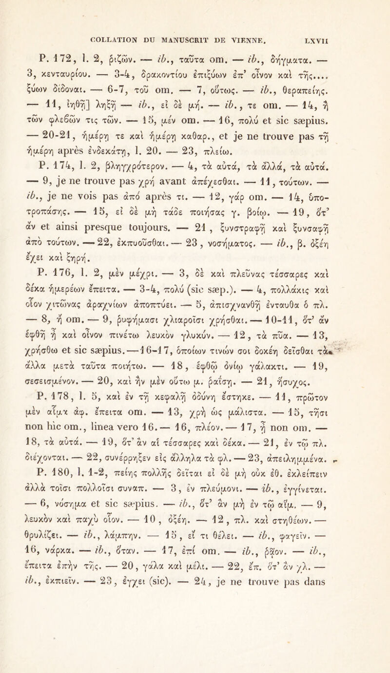 P. 172, 1. 2, ριζών. — ib., ταύτα om. — ib., δήγματα. — 3, κενταυρίου. — 3-4, δρακοντίου επιςύων επ’ οίνον καί της..., ξύοιν δίδοναι. — 6-7, του om. — 7, ούτως. — ib., θεραπείης. — 11, ίηθή] λήξή —- ib., ει δε μη. -- ib., τε om. — 14, η των φλεβών τις τών. — 15, μέν om. — 16, πολύ et sic sæpius. — 20-21, ήμερη τε και ήμερη καθαρ., et je ne trouve pas τή ήμερη après ενδεκάτη, 1. 20. — 23, πλείω. P. 174, 1. 2, βληγχρότερον. — 4, τα αυτά, τα άλλα, τα αυτά. — 9, je ne trouve pas χρή avant άπέχεσθαι. — 11, τούτων. — ib., je ne vois pas από après τι. — 12, γάρ om. — 14, υπο- τροπάσης. — 15, ει δέ μη τάδε ποιήσας γ. βοιω. —19, 0τ’ άν et ainsi presque toujours. — 21 , ξυνστραφή και ξυνσαφή από τούτων.—22, εκπυούσθαι.— 23, νοσήματος. — ib., β. δξεη εχει και ξηρή. Ρ. 176, 1. 2, μεν μέχρι. — 3, δέ και πλευνας τέσσαρες και δε'κα ήμερέοιν επειτα. — 3-4, πολύ (sic sæp.). — 4, πολλάκις και οιον χιτώνας αραχνιών αποπτύει. — 5, άπισχνανθή ενταύθα δ πλ. — 8, ή om. — 9, ρυφήμασι χλιαροΐσι χρήσθαι.-— 10-11, δτ’ άν εφθή ή και οίνον πινέτω λευκόν γλυκύν. — 12, τα πύα. -— 13, χρήσθω et sic sæpius. —16-17, Οποίων τινοιν σοι δοκέη δεισθαι τα* άλλα μετά ταύτα ποιήτοι. — 18, έφθώ όνίω γάλακτι. — 19, σεσεισμένον.— 20, και ήν μεν ούτω μ. ραΐση. — 21, ήσυχος. Ρ. 178, 1. 5, και εν τή κεφαλή οδύνη έστηκε. — 11, πρώτον μεν αίμα άφ. επειτα om. — 13, χρή ως μάλιστα. — 15, τήσι non hicom., linea vero 16.— 16, πλέον.— 17, ή non om. — 18, τα αυτά. —■ 19, ότ’ άν αί τέσσαρες και δέκα.— 21, εν τω πλ. διέχονται. — 22, συνέρρηξεν εις άλληλα τά φλ. — 23, άπειλημμένα. Ρ. 180, 1. 1-2, πείης πολλής δεϊται εί δέ μη ούκ εθ. έκλείπειν αλλά τοΐσι πολλοισι συναπ. — 3 , έν πλεύμονι. — ib., εγγίνεται. — 6, νόσημα et sic sæpius. —- ib., δτ’ άν μή εν τώ αιμ, -—- 9, λευκόν και παχύ οιον. — 10, όςέη. -—12, πλ. και στηθέων.— θρυλίζει. — ib., λάμπην. — 15, ει τι θέλει. — ib., φαγεΐν. — 16, νάρκα. — ib., δταν. — 17, επί om. — ib., ραον. — ib., έπειτα επήν τής. — 20, γάλα και μέλι. — 22, έπ. οτ’ άν γλ. — ib., εκπιεΐν. — 23, εγχει (sic). — 24, je ne trouve pas dans