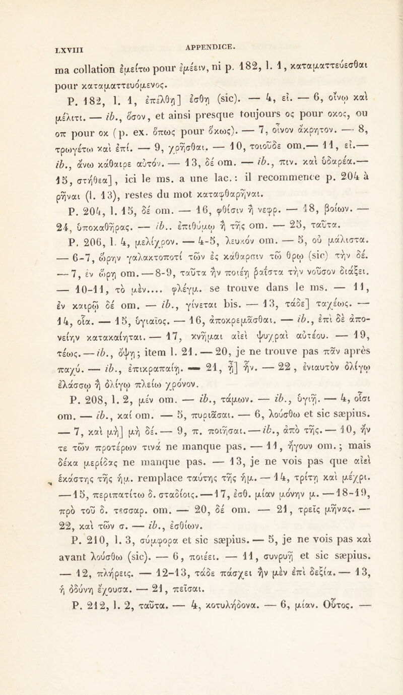 ma collation Ιμείτω pour Ifts'eiv, ni p. 182, 1. 1, χαταραττεύεσβο« pour καταματτευόμενος. P. 182, 1. 1, επελθη] εσθη (sic). — 4, εΐ. — 6, οΐνω και μέλιτι. ib., οσον, et ainsi presque toujours ος pour οκος, ou oix pour οκ (p. ex. οποις pour οκοις). 7, οίνον ακρητον. 8, τρωγέτω και επί. — 9, χρήσθαι. -—10, τοιουδε om.— 11, εί. ib., άνω κάθαιρε αυτόν. — 13, δέ om. — ib., πιν. και υδαρέα.— 15, στήθεα], ici le ms. a une lac,: il recommence p. 204 à ρηναι (1. 13), restes du mot καταφθαρήναι. P. 204, 1. 15, Si om. — 16, φθίσιν ή νεφρ. — 18, βοιων. — 24, υποκαθήρας. —· ib.. επιθυμώ η της om. ■ 2ο, ταυτα. Ρ. 206, 1. 4, μελιχρόν. — 4-5, λευκόν om. — 5, ού μάλιστα. — 6-7, ώρην γαλακτοποτί των ες κάθαρσιν τώ 6ρω (sic) την δε. — 7, εν οίρη om. — 8-9, ταυτα ήν ποιέη ραί'στα την νούσον διάξει. — 10-11, τδ μεν.... φλέγμ. se trouve dans le ms. — 11, εν καιροί δέ om. —■ ib., γίνεται bis. — 13, τάοε] ταχεοις. 14, οΐα. *— 15, υγιαΐος. — 16, άποκρεμασθαι. — ib., επί δέ απο- νείην κατακαίηται. ·— 17, κνημαι αίει ψυχραι αυτεου. — 19, τέως.-— ib., όψη; item 1. 21. — 20, je ne trouve pas παν après παχύ. — ib., επικραπαίη. — 21, ή] ήν. —22, ένιαυτόν όλίγω ελάσσω ή όλίγω πλείω χρόνον. Ρ. 208, 1. 2, μέν om. — ib., τάμων. — ib., υγιή. — 4, οίσι om. — ib., καί om. — 5, πυριασαι. — 6, λούσθω et sic sæpius. — 7, και μή] μή δέ.— 9, π. ποιήσαι. — ib., από τής. — 10, ήν τε των προτέρων τινά ne manque pas. — 11, ήγουν om. ; mais δέκα μερίδας ne manque pas. — 13, je ne vois pas que αίει έκάστης τής ήμ. remplace ταύτης τής ήμ. — 14, τρίτη καί μέχρι. — 1 5, περιπατίτω δ. σταδίοις. — 17,εσθ. μίαν μόνην μ.—18-19, προ τού δ. τεσσαρ. om. ■— 20, δέ om. — 21, τρεις μήνας. — 22, καί των σ. — ib., εσθίων. Ρ. 210, 1. 3, συμφορά et sic sæpius. — 5, je ne vois pas καί avant λούσθω (sic). — 6, ποιέει. — 11, συνρυή et sic sæpius. — 12, πλήρεις. — 12-13, τάδε πάσχει ήν μέν επί δεςία.— 13, ή οδύνη εχουσα. — 21, πεΐσαι. Ρ. 212, 1. 2, ταυτα. — 4, κοτυλήόονα. — 6, μίαν. Ούτος. —
