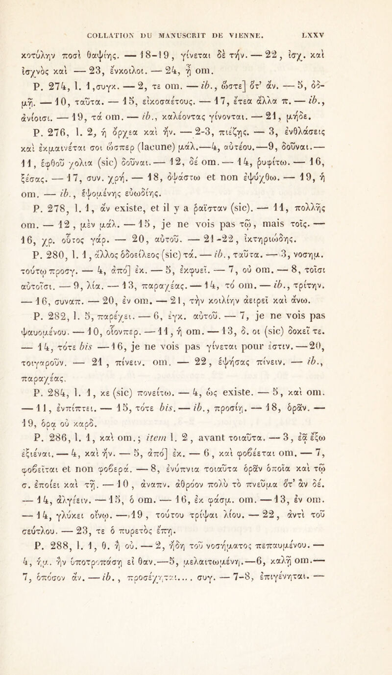 κοτύλην ποσΐ θαψίης. —18-19, γίνεται δετήν. — 22, ισχ. καί ισχνός καί —23, ενκοιλοι. — 24, ή om. Ρ. 274, 1. Ι,συγκ. -—2, τε om. —ib., ώστε] οτ’ άν. —5, δδ- μη. — 10, ταυτα. — 15, εικοσαετούς. — 17, ετεα άλλα π. — ώ., ανίοισι.—19, τά om .-—ib., καλέοντας γίνονται. — 21, μηδε. Ρ. 276, 1. 2, ή ορχεα καί ην. —2-3, πιεζης. — 3, ενΟλάσεις καί εκμαινέται σοι ώσπερ (lacune) μάλ.—4, αύτεου.—9, δούναι.— 11, εφθού χολια (sic) δούναι.— 12, δε' om.— 14, ρυφίτοι. — 16, ξεσας. — 17, συν. y ρη. — 18, δψάστω et non εψύχθιο. — 19, ή om. — ib., Ιψομενης εύωδίης. Ρ. 278, 1. 1, άν existe, et il y a ραϊσταν (sic). — 11, πολλής om. — 12 , μέν μάλ. — 15 , je ne vois pas τω, mais τοίς. — 16, χρ. οδτος γάρ. — 20, αύτοΰ. —-21-22, ικτηριώδης. Ρ. 280, 1. 1, άλλος δοοείλεος (sic) τά. — ib., ταυτα. — 3, νοσημ. τούτωπροσγ. — 4, από] εκ. —5, εκφύει. — 7, ου om. — 8, τοΐσι αύτοΐσι.—9, λία. -—13, παραχε'ας. — 14, τό om. — ib., τρίτην. — 16, συναπ. — 20, εν om. — 21, την κοιλίην άειρεϊ καί άνω. Ρ. 282, 1. 5, παρεχει. — 6, εγκ. αύτου. — 7, je ne vois pas ψαυομενου. — 10, οΐονπερ.—ΙΙ,ήοιη. — 13, δ. οι (sic) δοκεΐ τε. — 14, τότε bis —16, je ne vois pas γίνεται pour εστιν. — 20, τοιγαρουν. — 21 , πίνειν. om. — 22, έψησας πίνειν. — ib., παραχε'ας. Ρ. 284, 1. 1, κε (sic) πονείτοι. — 4, ώς existe. — 5, καί om. — 11, ενπίπτει.— 15, τότε bis, — ib., προσίη. — 1 8, δραν.— 19, δρα ού καρδ. Ρ. 286, 1. 1, καί om.; item 1. 2, avant τοιαΰτα. —3, εα εςοι εξιεναι. — 4, καί ην. — 5, από] εκ. — 6 , καί φοβε'εται om. — 7, φοβείται et non φοβερά. —-8, ενύπνια τοιαυτα δραν οποία καί τω σ. εποίει καί τη.-10, άναπν. άθρόον πολύ τό πνεύμα οτ’ αν δε. — 14, άλγε'ειν. ■—15, δ om. — 16, εκ φάσμ. om. —13, εν om. — 14, γλύκει οινω.—->19, τουτου τρίψαι λίου. ·—22, αντί του σεύτλου. —23, τε δ πυρετός επη. Ρ. 288, 1. 1, θ. ή ού. — 2, η δη τού νοσήματος πεπαυμε'νου. — 4, ήμ. ην υποτροπάση εί 6αν.—5, μελαιτωμένη.—6, καλή om.— 7, δπόσον άν.—ib. , προσεχηται.... συγ.—7-8, επιγενηται.—