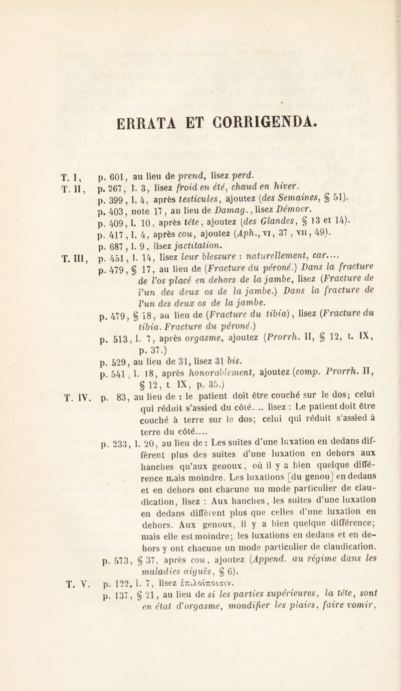 ERRATA ET C0RR1GENDA. T, I, p. 601, au lieu de prend, lisez perd. T. II, p. 267, 1. 3, lisez froid en été, chaud en hiver. p. 399, 1. 4, après testicules, ajoutez {des Semaines, § 51). p. 403, note 17 , au lieu de Damag., lisez Démocr. p. 409, 1. 10, après tête, ajoutez [des Glandes, § 13 et 14). p. 417,1. 4, après cou, ajoutez (Aph.,\i, 37 , vu, 49). p. 687 , 1. 9 , lisez jactitation. T. III, p. 451, 1. 14, lisez leur blessure : naturellement, car.... p. 479, § 17, au lieu de (Fracture du péroné.) Dans la fracture de Vos placé en dehors de la jambe, lisez (Fracture de l’un des deux os de la jambe.) Dans la fracture de Vun des deux os de la jambe. p. 479, § 18, au lieu de (Fracture du tibia), lisez {Fracture du tibia. Fracture du péroné.) p. 513,1. 7, après orgasme, ajoutez (Prorrh. II, § 12, t. IX, p. 37.) p. 529, au lieu de 31, lisez 31 bis. p. 541,1. 18, après honorablement, ajoutez {comp. Prorrh. II, § 12, t IX, p. 35.) T. IV. p. 83, au lieu de : le patient doit être couché sur le dos; celui qui réduit s’assied du côté.... lisez : Le patient doit être couché à terre sur le dos; celui qui réduit s'assied à terre du côté.... p. 233, 1. 20, au lieu de : Les suites d’une luxation en dedans dif- fèrent plus des suites d’une luxation en dehors aux hanches qu’aux genoux, où il y a bien quelque diffé- rence mais moindre. Les luxations [du genou] en dedans et en dehors ont chacune un mode particulier de clau- dication, lisez ; Aux hanches, les suites d’une luxation en dedans diffèrent plus que celles d’une luxation en dehors. Aux genoux, il y a bien quelque différence; mais elle est moindre; les luxations en dedans et en de- hors y ont chacune un mode particulier de claudication, p. 573, § 37, après cou, ajoutez (Append. au régime dans les maladies aiguës, § 6). T. V. p. 122, i. 7, lisez έπιλοίποισιν. p. 137, § 21, au lieu de si les parties supérieures, la tête, sont en état d'orgasme, mondifier les plaies, faire vomir,