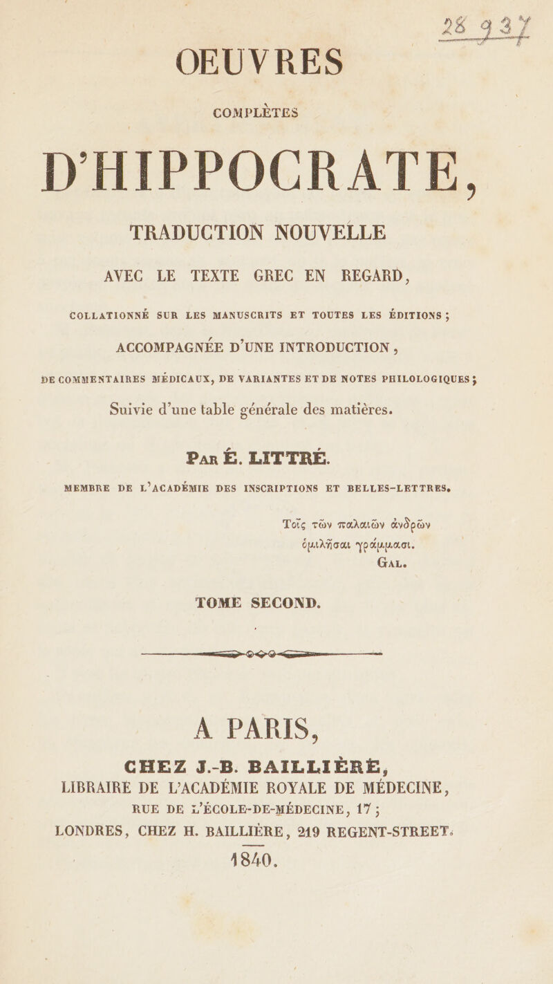 OEUVRES l COMPLÈTES D’HIPPOCRATE, TRADUCTION NOUVELLE AVEC LE TEXTE GREC EN REGARD, COLLATIONNÉ SUR LES MANUSCRITS ET TOUTES LES ÉDITIONS ; ACCOMPAGNÉE D’UNE INTRODUCTION , DE COMMENTAIRES MEDICAUX, DE VARIANTES ET DE NOTES PHILOLOGIQUES J Suivie d’une table générale des matières. Par Ê. LÏTTHÉ. MEMBRE DE L’ACADÉMIE DES INSCRIPTIONS ET BELLES-LETTRES. ΤοΤς των παλαιών άντρων ό{Αΐλησαι ·γράα[λασι. Gal. ΤΟΜΕ SECOND. A PARIS, CHEZ J. B. BAILLIÈRE, LIBRAIRE DE L’ACADÉMIE ROYALE DE MÉDECINE, RUE DE L’ÉCOLE-DE-MÉDECINE, 17 J LONDRES, CHEZ H. BAILLIÈRE, 219 REGENT-STREET» 1840.