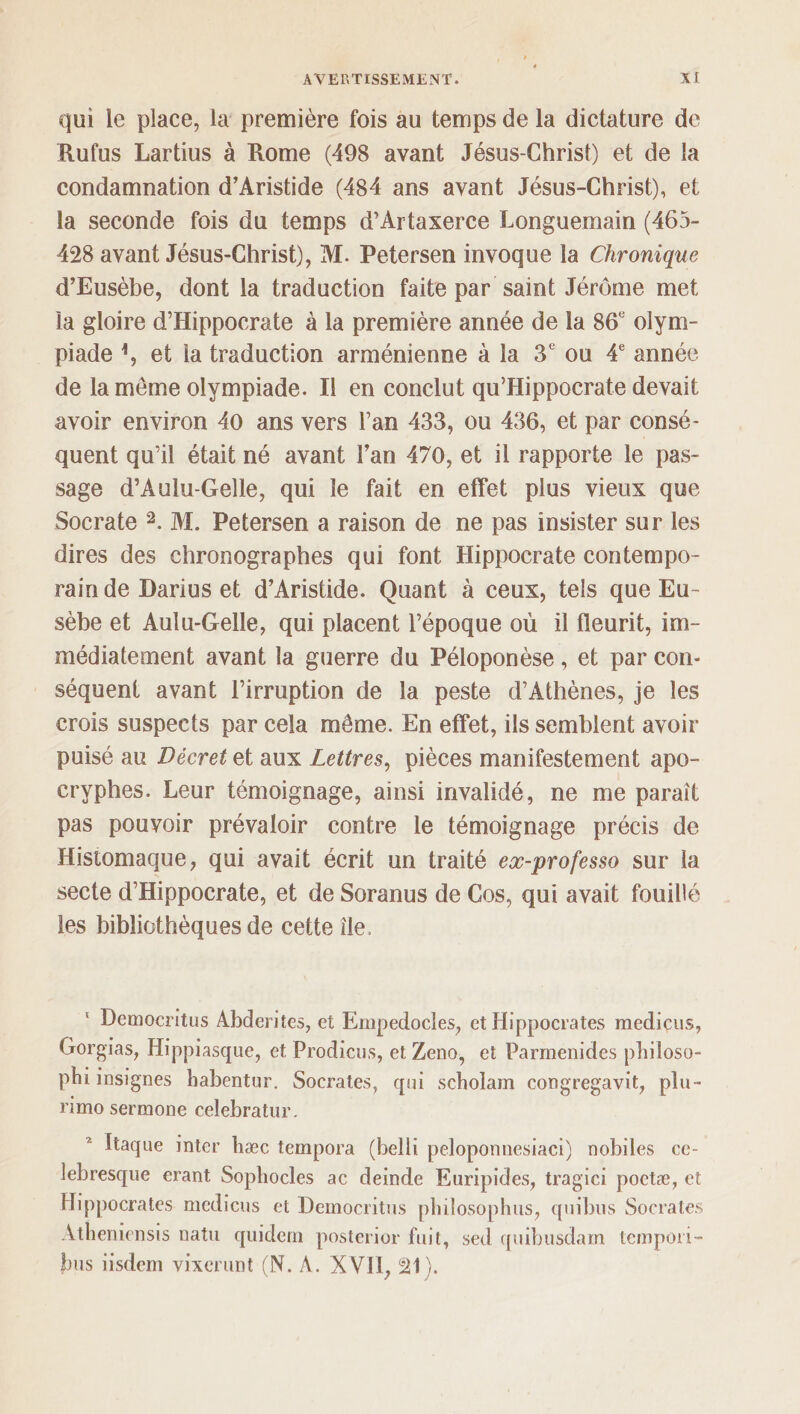 qui le place, la première fois au temps de la dictature de Rufus Lartius à Rome (498 avant Jésus-Chris!) et de la condamnation d’Aristide (484 ans avant Jésus-Christ), et la seconde fois du temps d’Artaxerce Longuemain (465- 428 avant Jésus-Christ), M. Petersen invoque la Chronique d’Eusèbe, dont la traduction faite par saint Jérôme met la gloire d’Hippocrate à la première année de la 86e olym¬ piade \ et la traduction arménienne à la 3e ou 4e année de la meme olympiade. Il en conclut qu’Hippocrate devait avoir environ 40 ans vers l’an 433, ou 436, et par consé¬ quent qu’il était né avant l’an 470, et il rapporte le pas¬ sage d’Aulu-Gelle, qui le fait en effet plus vieux que Socrate 2. M. Petersen a raison de ne pas insister sur les dires des chronographes qui font Hippocrate contempo¬ rain de Darius et d’Aristide. Quant à ceux, tels que Eu- sèbe et Aulu-Gelle, qui placent l’époque où il fleurit, im¬ médiatement avant la guerre du Péloponèse, et par con¬ séquent avant l’irruption de la peste d’Athènes, je les crois suspects par cela môme. En effet, ils semblent avoir puisé au Décret et aux Lettres, pièces manifestement apo¬ cryphes. Leur témoignage, ainsi invalidé, ne me paraît pas pouvoir prévaloir contre le témoignage précis de Histomaque, qui avait écrit un traité eœ-professo sur la secte d’Hippocrate, et de Soranus de Cos, qui avait fouillé les bibliothèques de cette île. Democritus Abdentes, et Empedocles, et Hippocrates mediçus, Gorgias, Hippiasque, et Prodicus, et Zeno, et Parmenides philoso- phi insignes habentur. Socrates, qui scbolam congregavit, plu- rimo sermone celebratur. Itaque inter hæc îempora (belli peloponnesiaci) nobiles ce- lebresque erant Sopliocles ac deinde Euripides, tragici poetæ, et Hippocrates medicus et Democritus philosophas, quibus Socrates Atheniensis natu quidem posterior fuit, sed quibusdam tempori¬ sas iisdem vixerunt (N. A. XVH, âl ).