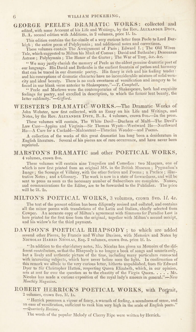 GEORGE PEELE’S DRAMATIC 'WORKS: collected and edited, with some Account of his Life und Writings, by the Lev. Alexander Lyle, B. A.’second edition with Additions, in 2 volumes, price 11. Is. This edition contains the fac-simile of a very curious letter from Peele to Lord Bur- leigh ; the entire poem of Polyhymnia; and additional notes and corrections. These volumes contain The Arraignment of Paris ; Edward I.; The Old Wives Tale, which suggested to Milton his Mask of Comus ; David and Bethsabe ; Descensus Astrrese ; Polyhymnia ; The Honor of the Garter; The War of Iroy, tkc. &c. “We may justly cherish the memory of Peele as the oldest genuine dramatic poet of our language. His David and Bethsabe is the earliest fountain ot pathos and haimony that can be traced in our dramatic poetry. His fancy is rich and his feeling tender : and his conceptions of dramatic character have no inconsiderable mixture of solid vera- city and ideal beauty. There is no such sweetness of versification and imagery to be found in our blank verse anterior to Shakespeare.’—-T. Campbell. “ Peele and Marlowe were the contemporaries of Shakespeare, both had exquisite feelings for poetry, and excelled in description, to which the former lent beauty, the latter sublimity.”—Gifford. WEBSTER’S DRAMATIC' WORKS.—The Dramatic Works of John Webster, now first collected, with an Essay on his Life and Writings, and Notes, by the Rev. Alexander Dyce, B. A. 4 volumes, crown 8vo.—in the press. These volumes will contain, The White Devil—Duchess of Malfi—The Devil’s Law Case—Appius and Virginia—Sir Thomas Wyatt—Westward Ho—Northward Ho—A Cure for a Cuckold—Malcontent—Thracian Wonder—and Poems. A collection of the works of this great dramatist has long been a desideratum in English literature. Several of his pieces are of rare occurrence, and have never been reprinted. MARSTON’S DRAMATIC and other POETICAL WORKS, 4 volumes, crown 8vo. These volumes will contain nine Tragedies and Comedies : two Masques, one of which is now first printed from an original MS. in the British Museum ; Pygmalion’s Image ; the Scourge of Villainy, with the other Satires and Poems ; a Preface ; illus- trative Notes ; and a Glossary. The work is now in a state of forwardness, and will be sent to press as soon as the necessary number of Subscribers are complete. Names, and communications for the Editor, are to be forwarded to the Publisher. The price will be 21. 2s. MILTON’S POETICAL WORKS, 3 volumes, crown 8vo. 11. 4s. The text of the present edition has been diligently revised and collated, and contains all the minor poems with translations of the Latin and Italian, chiefly selected from Cowper. An accurate copy of Milton’s agreement with Simmons for Paradise Lost is here printed for the first time from the original, together with Milton’s second receipt, and his widow’s for the third payment,. DAVISON’S POETICAL RHAPSODY; to which are added several other Pieces, by Francis and Walter Davison, with Memoirs and Notes by Nicholas Harris Nicolas, Esq. 2 volumes,, crown 8vo. price 1/.. Is. “ In addition to the elucidatory notes, Mr. Nicolas has given us Memoirs of the dif- ferent contributors, so that the Rhapsody is no longer a book of songs and sonnets only, but a lively and authentic picture of the time, including many particulars connected with interesting subjects, which have never before seen the light. In confirmation of this remark we allude to the very curious letter, hitherto unpublished, from Sir Edward Dyer to Sir Christopher Hatton, respecting Queen Elizabeth, which, in our opinion, sets at rest for ever the question as to the chastity of the Virgin Queen Mr. Nicolas has made a curious exposition of the royal lady’s amours in general.”—New Monthly Magazine. ROBERT HERRICK’S POETICAL WORKS, with Poi-yait, 2 volumes, crown 8vo. 1/. Is. “ Herrick possesses a vigour of fancy, a warmth of feeling, a soundness of sense, and an ease of versification, sufficient to rank him very high in the scale of English poets.” —Quarterly Review. Ihe words of the popular Melody of Cherry Ripe were written by Herrick.