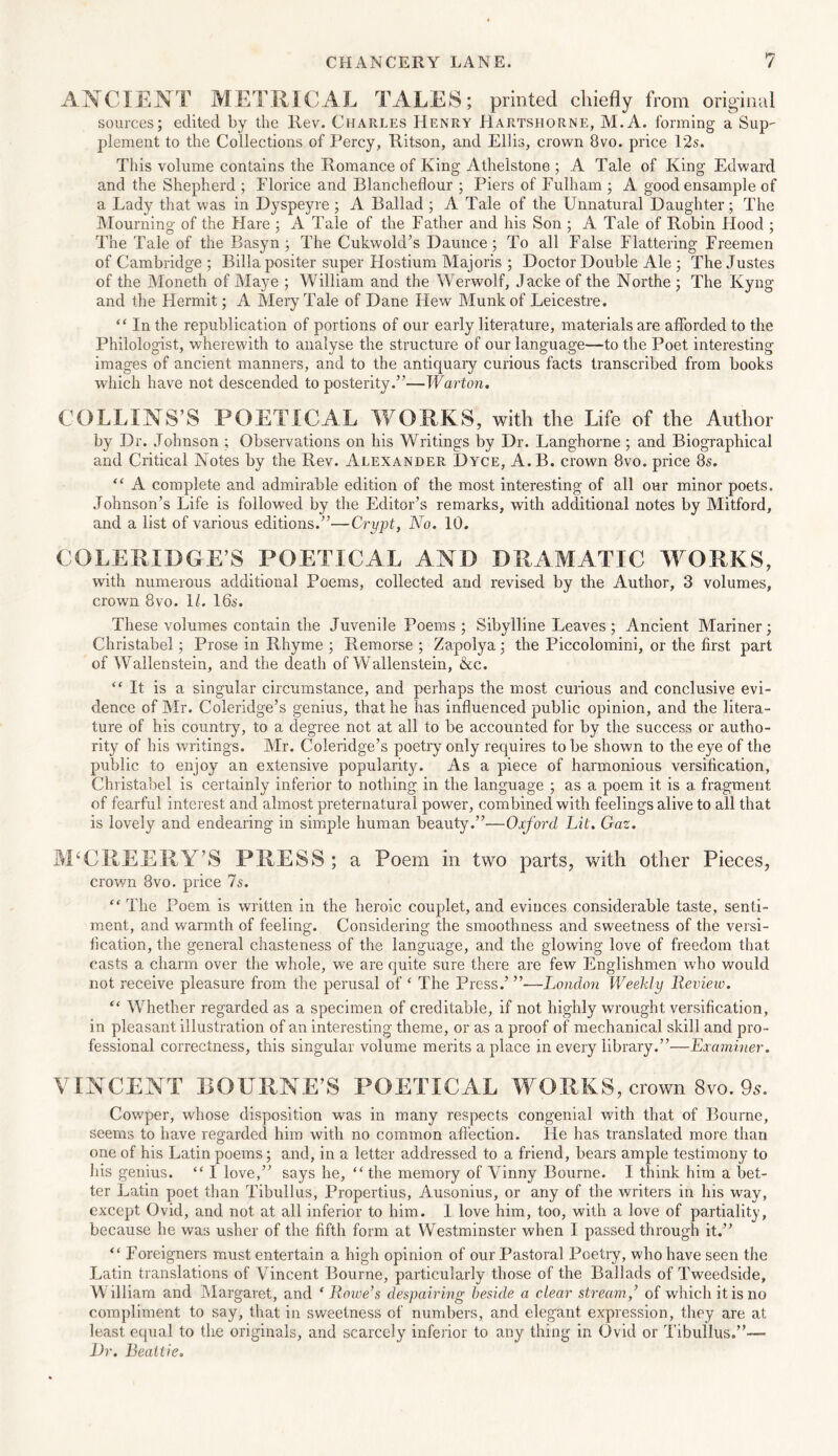 ANCIENT METRICAL TALES; printed chiefly from original sources; edited by the Rev. Charles Henry Hartshorne, M.A. forming a Sup plement to the Collections of Percy, Ritson, and Ellis, crown 8vo. price 12s. This volume contains the Romance of King Athelstone ; A Tale of King Edward and the Shepherd ; Elorice and Blancheflour ; Piers of Fulham ; A goodensample of a Lady that was in Dyspeyre ; A Ballad ; A Tale of the Unnatural Daughter; The Mourning of the Hare ; A Tale of the Father and his Son ; A Tale of Robin Hood ; The Tale of the Basyn ; The Cukwold’s Daunce ; To all False Flattering Freemen of Cambridge ; Billa positer super Hostium Majoris ; Doctor Double Ale ; The Justes of the Moneth of Maye ; William and the Werwolf, Jacke of the Northe ; The Kyng and the Hermit; A Mery Tale of Dane Hew Munkof Leicestre. “ In the republication of portions of our early literature, materials are afforded to the Philologist, wherewith to analyse the structure of our language—to the Poet interesting images of ancient manners, and to the antiquary curious facts transcribed from books which have not descended to posterity.”—Wart on. COLLINS’S POETICAL WORKS, with the Life of the Author by Dr. Johnson ; Observations on his Writings by Dr. Langhorne ; and Biographical and Critical Notes by the Rev. Alexander Dyce, A.B. crown 8vo. price 8s. “ A complete and admirable edition of the most interesting of all our minor poets. Johnson’s Life is followed by the Editor’s remarks, with additional notes by Mitford, and a list of various editions.”—Crypt, No. 10. COLERIDGE’S POETICAL AND DRAMATIC WORKS, with numerous additional Poems, collected and revised by the Author, 3 volumes, crown 8vo. 11. 16s. These volumes contain the Juvenile Poems; Sibylline Leaves ; Ancient Mariner; Christabel; Prose in Rhyme ; Remorse ; Zapolya; the Piccolomini, or the first part of Wallenstein, and the death of Wallenstein, &c. “ It is a singular circumstance, and perhaps the most curious and conclusive evi- dence of Mr. Coleridge’s genius, that he has influenced public opinion, and the litera- ture of his country, to a degree not at all to be accounted for by the success or autho- rity of his writings. Mr. Coleridge’s poetry only requires to be shown to the eye of the public to enjoy an extensive popularity. As a piece of harmonious versification, Christabel is certainly inferior to nothing in the language ; as a poem it is a fragment of fearful interest and almost preternatural power, combined with feelings alive to all that is lovely and endearing in simple human beauty.”—Oxford Lit. Gaz. M‘CREERY’S PRESS; a Poem in two parts, with other Pieces, crown 8vo. price 7s. “ The Poem is written in the heroic couplet, and evinces considerable taste, senti- ment, and warmth of feeling. Considering the smoothness and sweetness of the versi- fication, the general chasteness of the language, and the glowing love of freedom that casts a charm over the whole, we are quite sure there are few Englishmen who would not receive pleasure from the perusal of £ The Press.’ ”—London Weekly Review. “ Whether regarded as a specimen of creditable, if not highly wrought versification, in pleasant illustration of an interesting theme, or as a proof of mechanical skill and pro- fessional correctness, this singular volume merits a place in every library.”—Examiner. VINCENT BOURNE’S POETICAL WORKS, crown 8 vo. 96'. Cowper, whose disposition was in many respects congenial with that of Bourne, seems to have regarded him with no common affection. He has translated more than one of his Latin poems; and, in a letter addressed to a friend, bears ample testimony to his genius. “ I love,” says he, “the memory of Vinny Bourne. I think him a bet- ter Latin poet than Tibullus, Propertius, Ausonius, or any of the writers in his way, except Ovid, and not at all inferior to him. 1 love him, too, with a love of partiality, because he was usher of the fifth form at Westminster when I passed through it.” “ Foreigners must entertain a high opinion of our Pastoral Poetry, who have seen the Latin translations of Vincent Bourne, particularly those of the Ballads of Tweedside, W illiam and Margaret, and ‘ Rowe’s despairing beside a clear stream,’ of which it is no compliment to say, that in sweetness of numbers, and elegant expression, they are at least equal to the originals, and scarcely inferior to any thing in Ovid or Tibullus.”— Dr. Beattie.