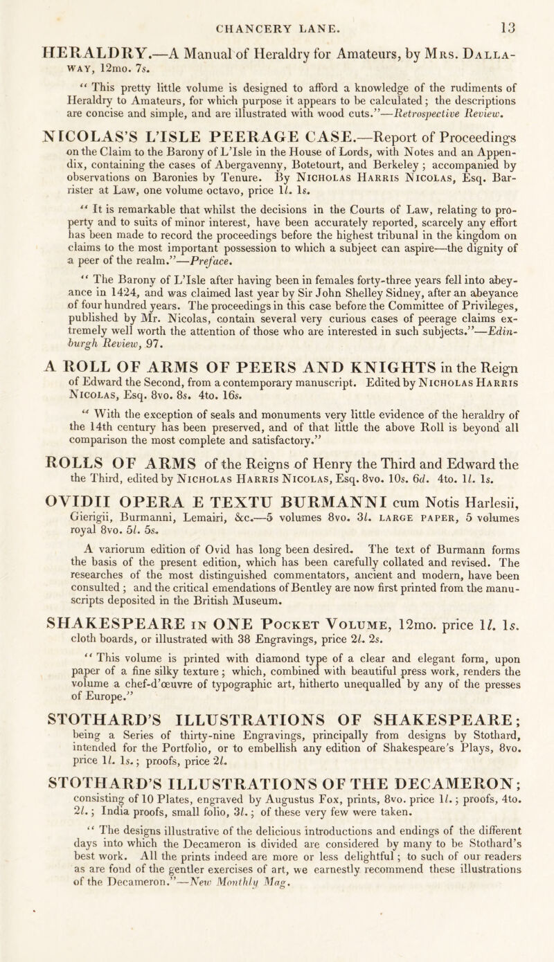 HERALDRY.—A Manual of Heraldry for Amateurs, by Mrs. Dalla- way, 12mo. 7s. “ This pretty little volume is designed to afford a knowledge of the rudiments of Heraldry to Amateurs, for which purpose it appears to be calculated; the descriptions are concise and simple, and are illustrated with wood cuts.”—Retrospective Review. NICOLAS’S L’ISLE PEERAGE CASE.—Report of Proceedings on the Claim to the Barony of LTsle in the House of Lords, with Notes and an Appen- dix, containing the cases of Abergavenny, Botetourt, and Berkeley ; accompanied by observations on Baronies by Tenure. By Nicholas Harris Nicolas, Esq. Bar- rister at Law, one volume octavo, price 1L Is. ** It is remarkable that whilst the decisions in the Courts of Law, relating to pro- perty and to suits of minor interest, have been accurately reported, scarcely any effort has been made to record the proceedings before the highest tribunal in the kingdom on claims to the most important possession to which a subjeet can aspire—the dignity of a peer of the realm.”—Preface. “ The Barony of LTsle after having been in females forty-three years fell into abey- ance in 1424, and was claimed last year by Sir John Shelley Sidney, after an abeyance of four hundred years. The proceedings in this case before the Committee of Privileges, published by Mr. Nicolas, contain several very curious cases of peerage claims ex- tremely well worth the attention of those who are interested in such subjects.”—Edin- burgh Review, 97. A ROLL OF ARMS OF PEERS AND KNIGHTS in the Reign of Edward the Second, from a contemporary manuscript. Edited by Nicholas Harris Nicolas, Esq. 8vo. 8s. 4to. 16s. 14 With the exception of seals and monuments very little evidence of the heraldry of the 14th century has been preserved, and of that little the above Boll is beyond all comparison the most complete and satisfactory.” ROLLS OF ARMS of the Reigns of Henry the Third and Edward the the Third, edited by Nicholas Harris Nicolas, Esq. 8vo. 10s. 6d. 4to. 1L Is. OVIDII OPERA E TEXTU BURMANNI cum Notis Harlesii, Gierigii, Burmanni, Lemairi, &c.—5 volumes 8vo. 31. large paper, 5 volumes royal 8vo. 51. 5s. A variorum edition of Ovid has long been desired. The text of Burmann forms the basis of the present edition, which has been carefully collated and revised. The researches of the most distinguished commentators, ancient and modern, have been consulted; and the critical emendations of Bentley are now first printed from the manu- scripts deposited in the British Museum. SHAKESPEARE in ONE Pocket Volume, 12mo. price 1/. Is. cloth boards, or illustrated with 38 Engravings, price 21. 2s. “ This volume is printed with diamond type of a clear and elegant form, upon paper of a fine silky texture; which, combined with beautiful press work, renders the volume a chef-d’oeuvre of typographic art, hitherto unequalled by any of the presses of Europe.” STOTHARD’S ILLUSTRATIONS OF SHAKESPEARE; being a Series of thirty-nine Engravings, principally from designs by Stothard, intended for the Portfolio, or to embellish any edition of Shakespeare’s Plays, 8vo. price 11. Is.; proofs, price 21. STOTHARD’S ILLUSTRATIONS OF THE DECAMERON; consisting of 10 Plates, engraved by Augustus Fox, prints, 8vo. price 1/.; proofs, 4to. 21.; India proofs, small folio, 31.; of these very few were taken. “ The designs illustrative of the delicious introductions and endings of the different days into which the Decameron is divided are considered by many to be Stothard’s best work. All the prints indeed are more or less delightful; to such of our readers as are fond of the gentler exercises of art, we earnestly recommend these illustrations of the Decameron.”—New Monthly Mag.