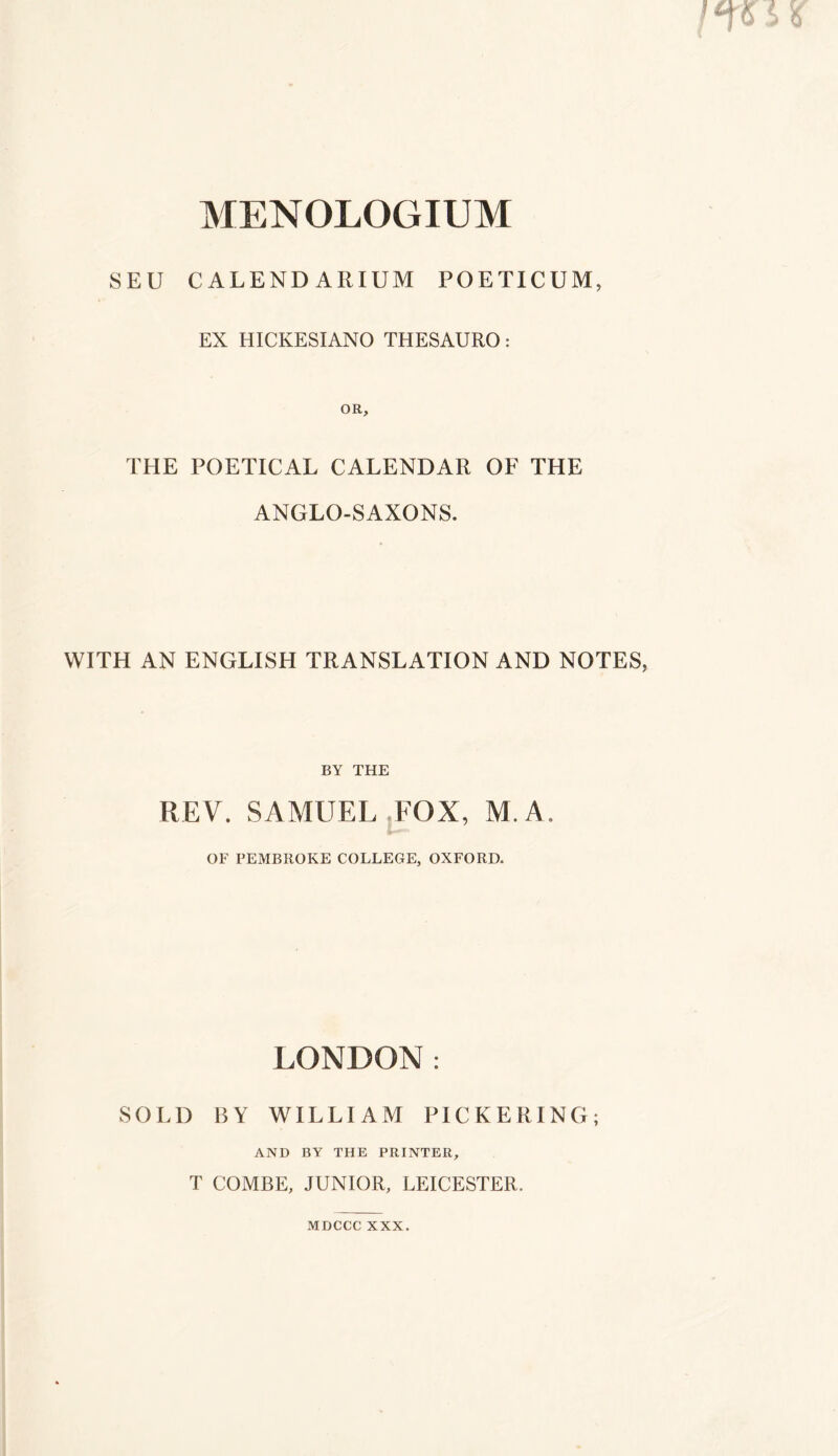 SEU CALENDARIUM POETICUM, EX HICKESIANO THESAURO: OR, THE POETICAL CALENDAR OF THE ANGLO-SAXONS. WITH AN ENGLISH TRANSLATION AND NOTES, BY THE REV. SAMUEL FOX, M.A OF PEMBROKE COLLEGE, OXFORD. LONDON: SOLD BY WILLIAM PICKERING; AND BY THE PRINTER, T COMBE, JUNIOR, LEICESTER. MDCCC XXX.