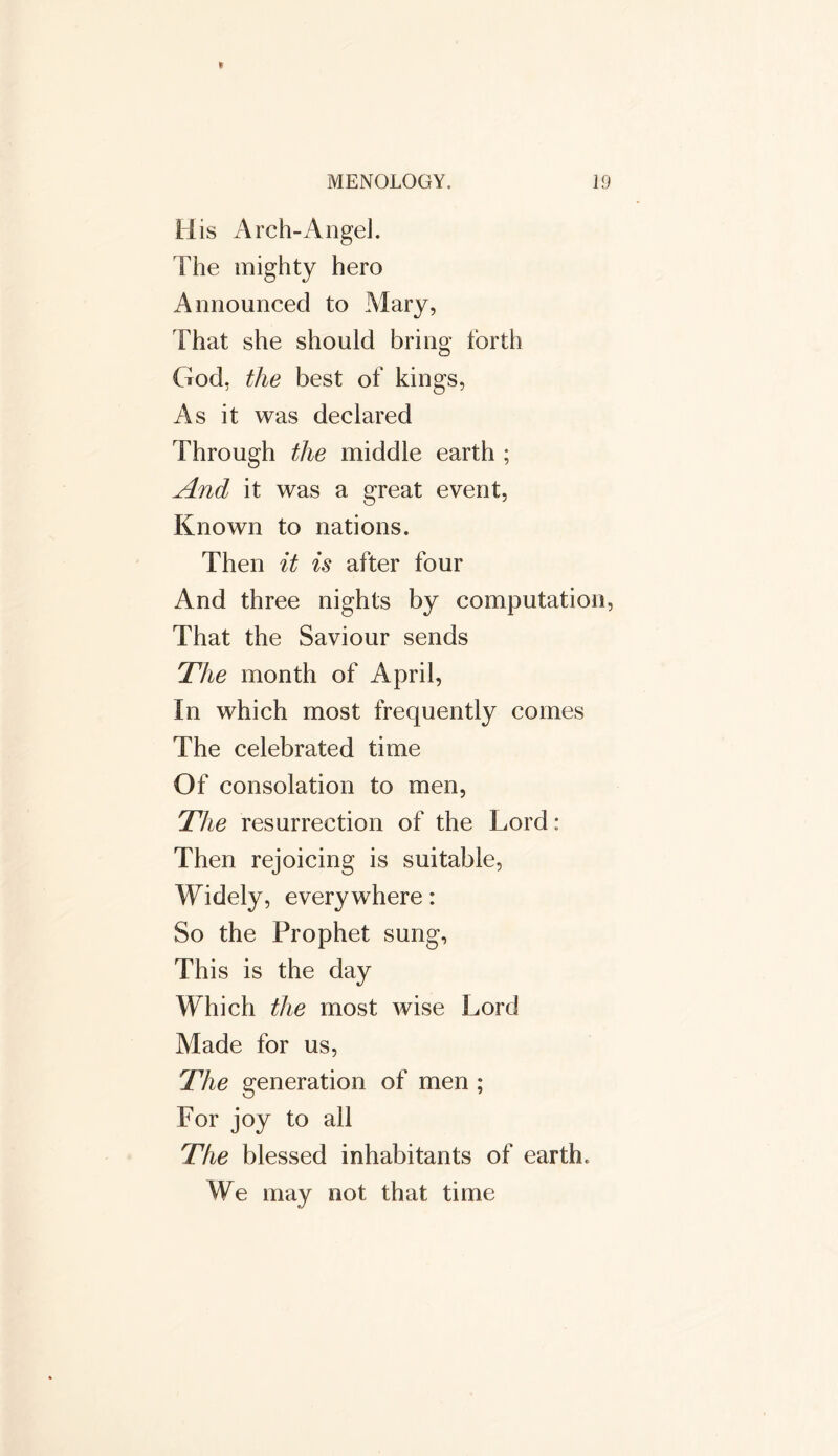 H is Arch-Angel. The mighty hero Announced to Mary, That she should bring forth God, the best of kings, As it was declared Through the middle earth ; And it was a great event, Known to nations. Then it is after four And three nights by computation, That the Saviour sends The month of April, In which most frequently comes The celebrated time Of consolation to men, The resurrection of the Lord: Then rejoicing is suitable, Widely, everywhere: So the Prophet sung, This is the day Which the most wise Lord Made for us, The generation of men ; For joy to all The blessed inhabitants of earth. We may not that time