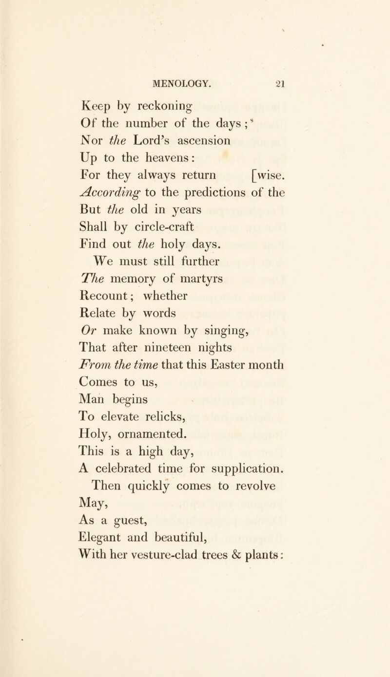 Keep by reckoning Of the number of the days ;s Nor the Lord’s ascension Up to the heavens: For they always return [wise. According to the predictions of the But the old in years Shall by circle-craft Find out the holy days. We must still further The memory of martyrs Recount; whether Relate by words Or make known by singing, That after nineteen nights From the time that this Easter month Comes to us, Man begins To elevate relicks, Holy, ornamented. This is a high day, A celebrated time for supplication. Then quickly comes to revolve May, As a guest, Elegant and beautiful, With her vesture-clad trees & plants: