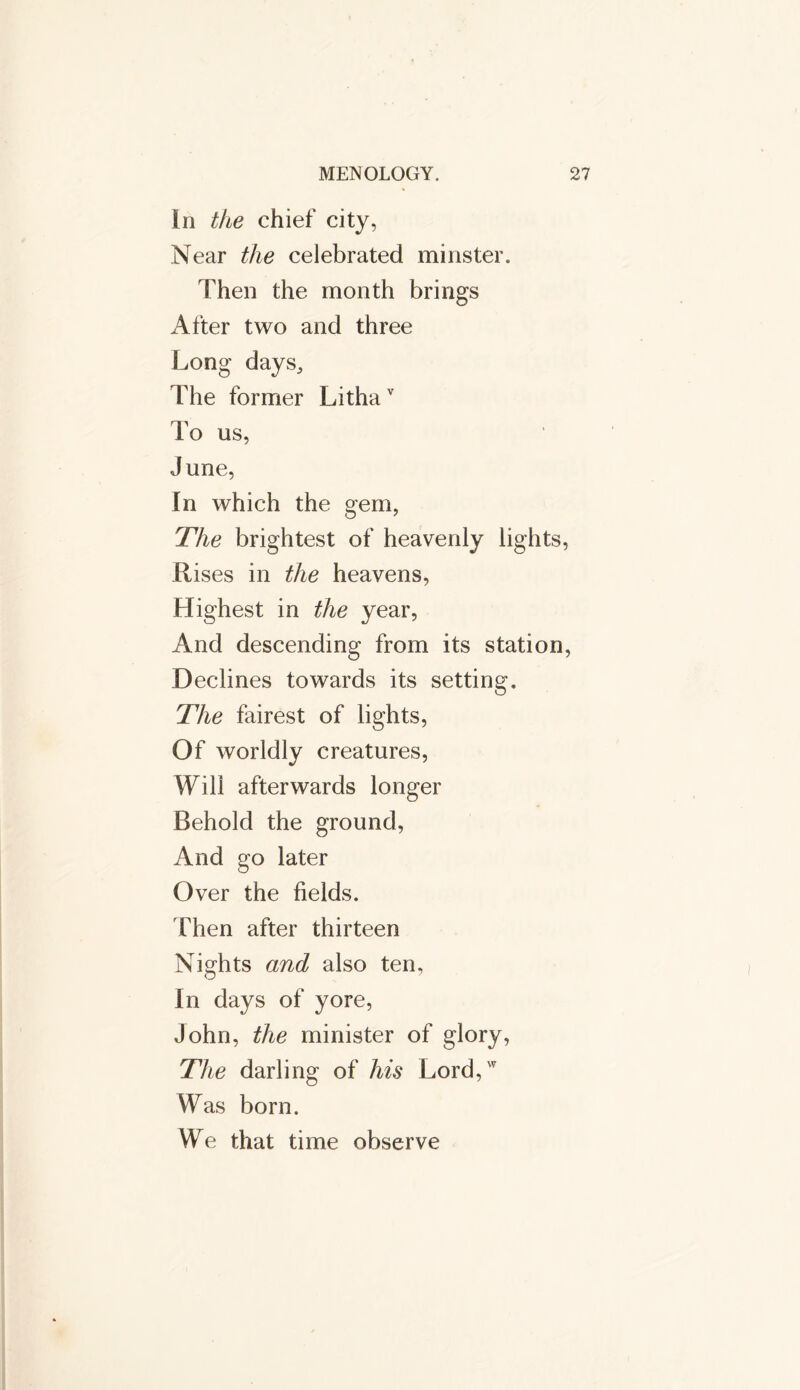 In the chief city, Near the celebrated minster. Then the month brings After two and three Long days. The former Lithav To us, June, In which the gem, The brightest of heavenly lights, Rises in the heavens, Highest in the year, And descending from its station, Declines towards its setting. The fairest of lights, Of worldly creatures, Will afterwards longer Behold the ground, And go later Over the fields. Then after thirteen Nights and also ten, in days of yore, John, the minister of glory, The darling of his Lord,w Was born. We that time observe