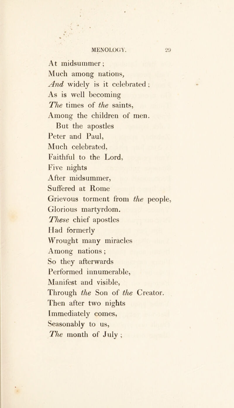 At midsummer; Much among nations. And widely is it celebrated ; As is well becoming The times of the saints, Among the children of men. But the apostles Peter and Paul, Much celebrated, Faithful to the Lord, Five nights After midsummer, Suffered at Rome Grievous torment from the people, Glorious martyrdom. These chief apostles Had formerly Wrought many miracles Among nations ; So they afterwards Performed innumerable, Manifest and visible, Through the Son of the Creator. Then after two nights Immediately comes, Seasonably to us, The month of July ;