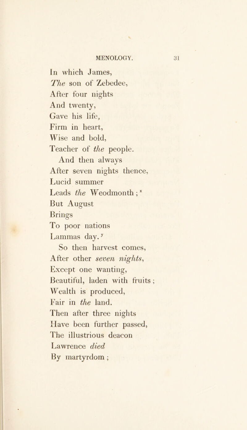 In which James, The son of Zebedee, After four nights And twenty, Gave his life, Firm in heart, Wise and bold, Teacher of the people. And then always After seven nights thence, Lucid summer Leads the Weodmonth;x But August Brings To poor nations Lammas day.y So then harvest comes, After other seven nights, Except one wanting, Beautiful, laden with fruits; Wealth is produced, Fair in the land. Then after three nights Have been further passed, The illustrious deacon Lawrence died By martyrdom ;