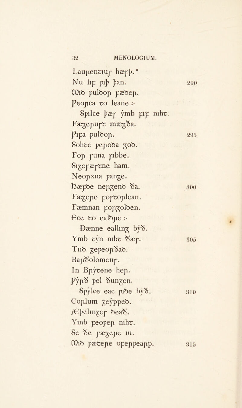 Laupentiup haepj?. ° Nu lip pij? J>an. QQib pulbop paebep. J7eopca to leane :• Splice J?aep ymb pip mht. Faegepupt mae^Sa. pipa pulbop. Sohte pepoba 50b. Fop puna pibbe, Sigepaeptne ham. Neopxna pange. foaepbe nepgenb ^a. Faegepe portoplean. Faemnan popjolben. 6ce to ealbpe :• Daenne calling bpS. Ymb tyn mht ^aep. Tub gepeop^Sab. Bap^olomeup. In Bpytene hep. Pyp^S pel $ungen. Spylce eac pibe bpS* Goplum geyppeb. /Gj?elingep bea^. Ymb peopep mht. 8e ^e paegepe m. CT?ib paetepe opeppeapp. 290 295 300 305 310 315