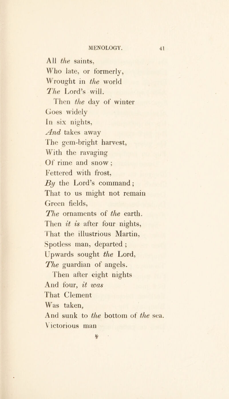 All the saints, Who late, or formerly, Wrought in the world The Lord’s will. Then the day of winter Goes widely In six nights, And takes away The gem-bright harvest, With the ravaging Of rime and snow ; Fettered with frost, By the Lord’s command; That to us might not remain Green fields, The ornaments of the earth. Then it is after four nights, That the illustrious Martin, Spotless man, departed ; Upwards sought the Lord, The guardian of angels. Then after eight nights And four, it was That Clement Was taken. And sunk to the bottom of the sea. V ictorious man ¥ •