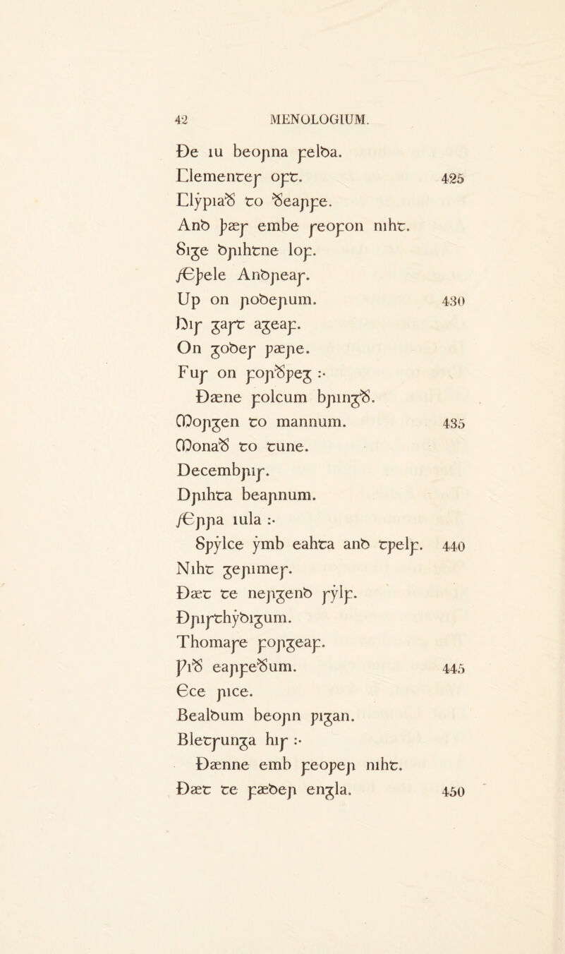 De iu beopna pelba. Clemente}- opt. 425 Elypia^S to ^eappe. Anb ]?aep embe peopon mht. 8ige bpihtne lop. /Bpele Anbpeap. Up on pobepum. 430 ftip japt ageap. On gobep paepe. Fup on pop^peg :• Dasne polcum bpirrpS. QQopgen to mannum. 435 QQona^S to tune. Decembpip. Dpihta beapnum. /Bppa mla :• Spylce ymb eahta anb tpelp. 440 Niht gepimep. Baet te nepgenb pylp. Bpipthybigum. Thomape popgeap. J?rS eappe^um. 445 Gee pice. Bealbum beopn pigan. Bletpunga hip :• Baenne emb peopep mht. Daet te paebep engla. 450