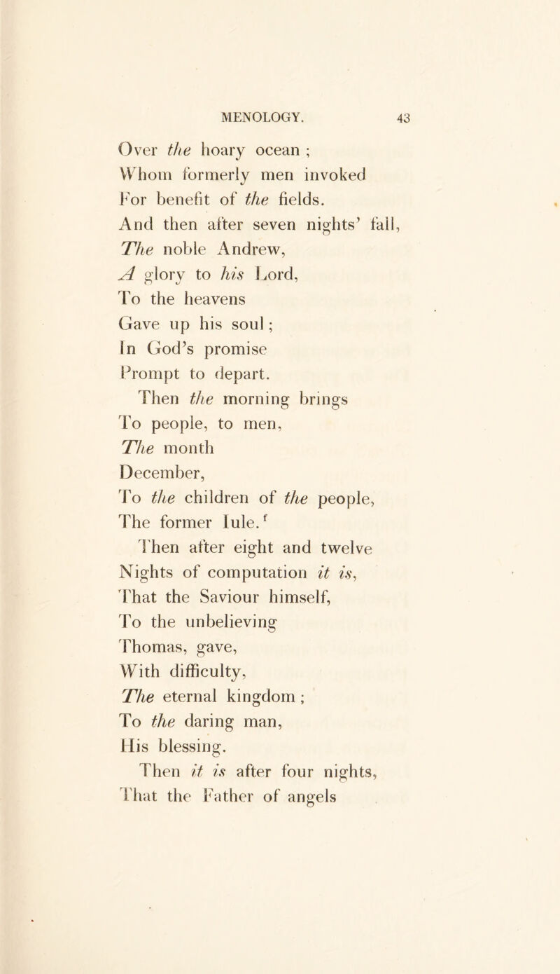 Over the hoary ocean ; Whom formerly men invoked For benefit of the fields. And then after seven nights’ fall, The noble Andrew, A glory to his Lord, To the heavens Gave up his soul; In God’s promise Prompt to depart. Then the morning brings To people, to men, The month December, To the children of the people, The former lule.f Then after eight and twelve Nights of computation it is, That the Saviour himself, To the unbelieving Thomas, gave, With difficulty, The eternal kingdom ; To the daring man, His blessing. Then it is after four nights, That the Father of angels