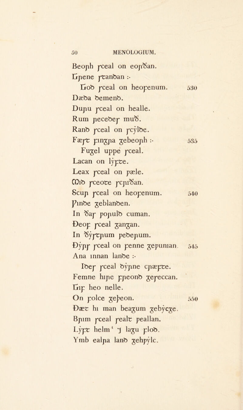 Beoph pceal on eojVSan. Erpene ptanban :• Erob pceal on heopenum. 53o Daeba bemenb. Dupu pceal on healle. Rum pecebep mu^. Ranb pceal on pcylbe. Faept pingpa gebeoph :• 535 Fugel uppe pceal. Lacan on lypte. Leax pceal on paele. GQib pceote pcpi^an. 8cup pceal on heopenum. 540 pinbe geblanben. In $ap populb cuman. Deop pceal gangan. In ^yptpum pebepum. Dypp pceal on penne gepuman 545 Ana innan lanbe :• Ibep pceal bypne cpaepte. Femne hipe ppeonb gepeccan. Dip heo nelle. On poke gej^eon. Dast hi man beagum gebycge. Bpim pceal pealt peallan. Lypt helm1 *j lagu plob. Ymb ealpa lanb gehpylc. 550