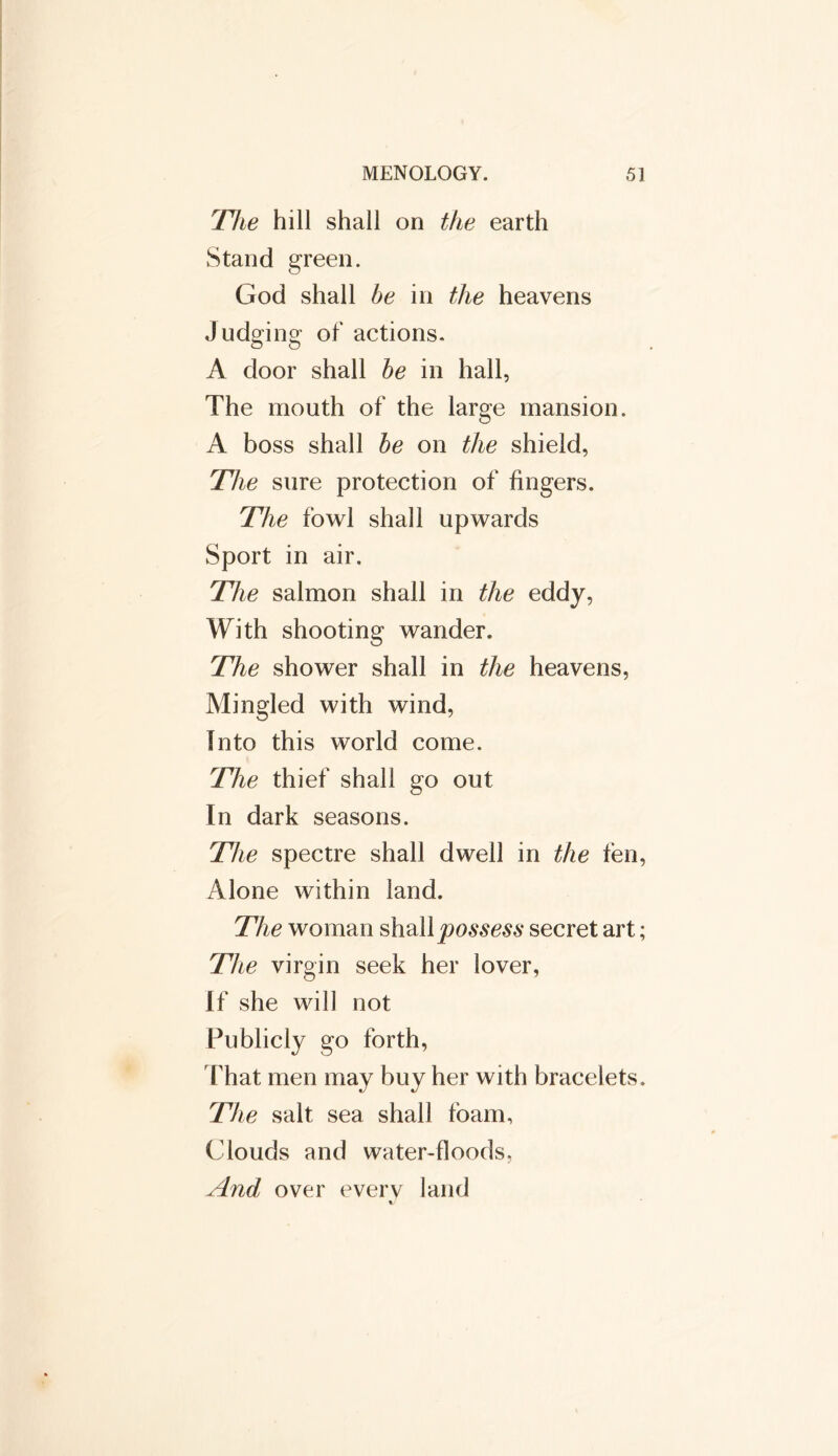 r[lie hill shall on the earth Stand green. God shall be in the heavens Judging of actions. A door shall be in hall, The mouth of the large mansion. A boss shall be on the shield, The sure protection of fingers. The fowl shall upwards Sport in air. The salmon shall in the eddy, With shooting wander. The shower shall in the heavens, Mingled with wind, Into this world come. The thief shall go out In dark seasons. The spectre shall dwell in the fen, Alone within land. The woman shall possess secret art; The virgin seek her lover, If she will not Publicly go forth, That men may buy her with bracelets. The salt sea shall foam, Clouds and water-floods. And over everv land