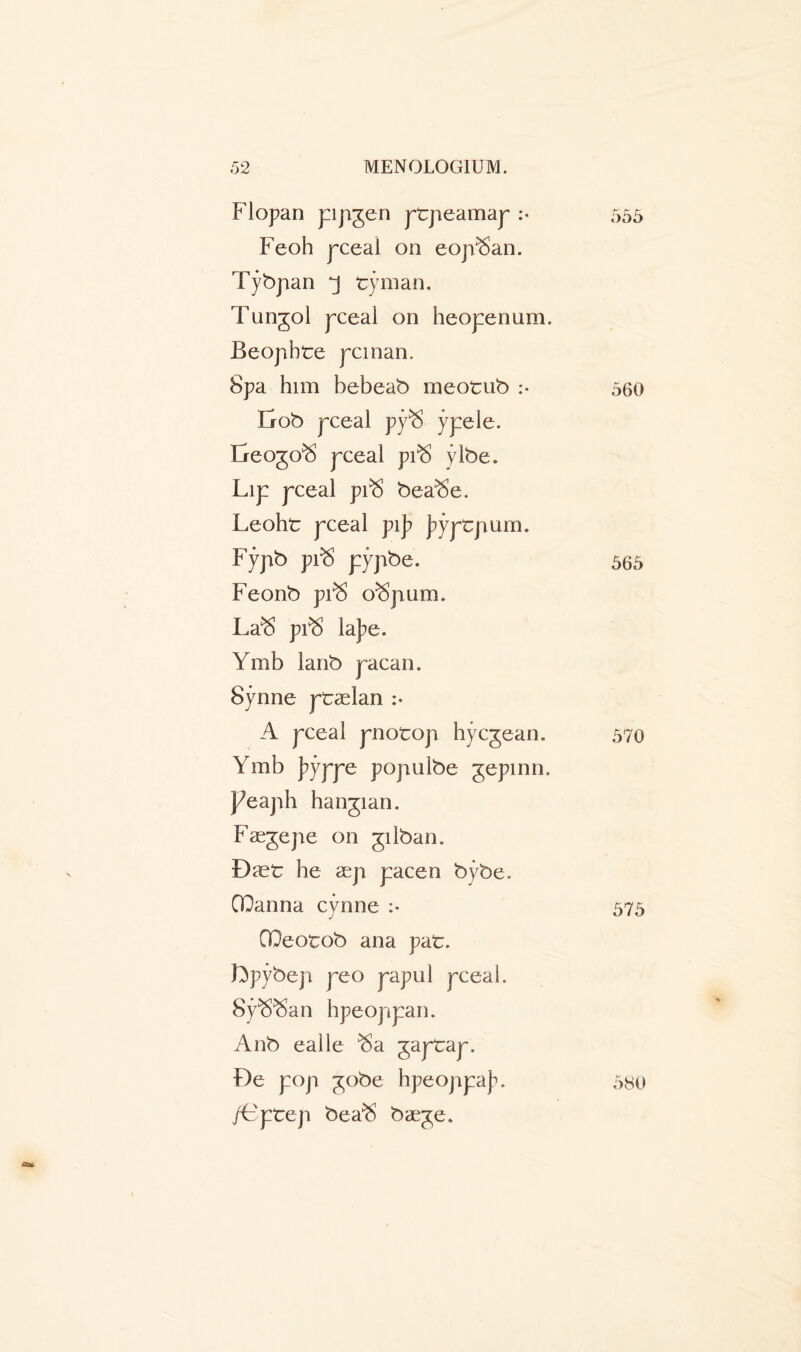 Flopan pipgen ptpeamap :« 555 Feoh pceal on eoji^an. Tybpan tyman. Tungol pceal on heopenum. Beojibte pcman. Spa him bebeab meotub :• 560 Ixob pceal py$ ypele. Ereogo^ pceal pi® ylbe. Lip pceal pi^ bea^e. Leoht pceal pi]? j?yptpum. Fypb pi$ pypbe. 565 Feonb prS o^pum. La^ pi$ la]?e. Ymb lanb paean. Synne ptaelan :• A pceal pnotop hyegean. 570 Ymb j^yppe populbe gepinn. peaph hangian. Faegepe on gilban. Diet he aep pacen bybe. CIQanna cynne :• 575 OOeotob ana pat. Lpybep peo papul pceal. SpS^San hpeoppan. Anb ealle ^a gaptap. De pop 30be hpeoppaj^. /Gpte-p bea$ bae^e. 580