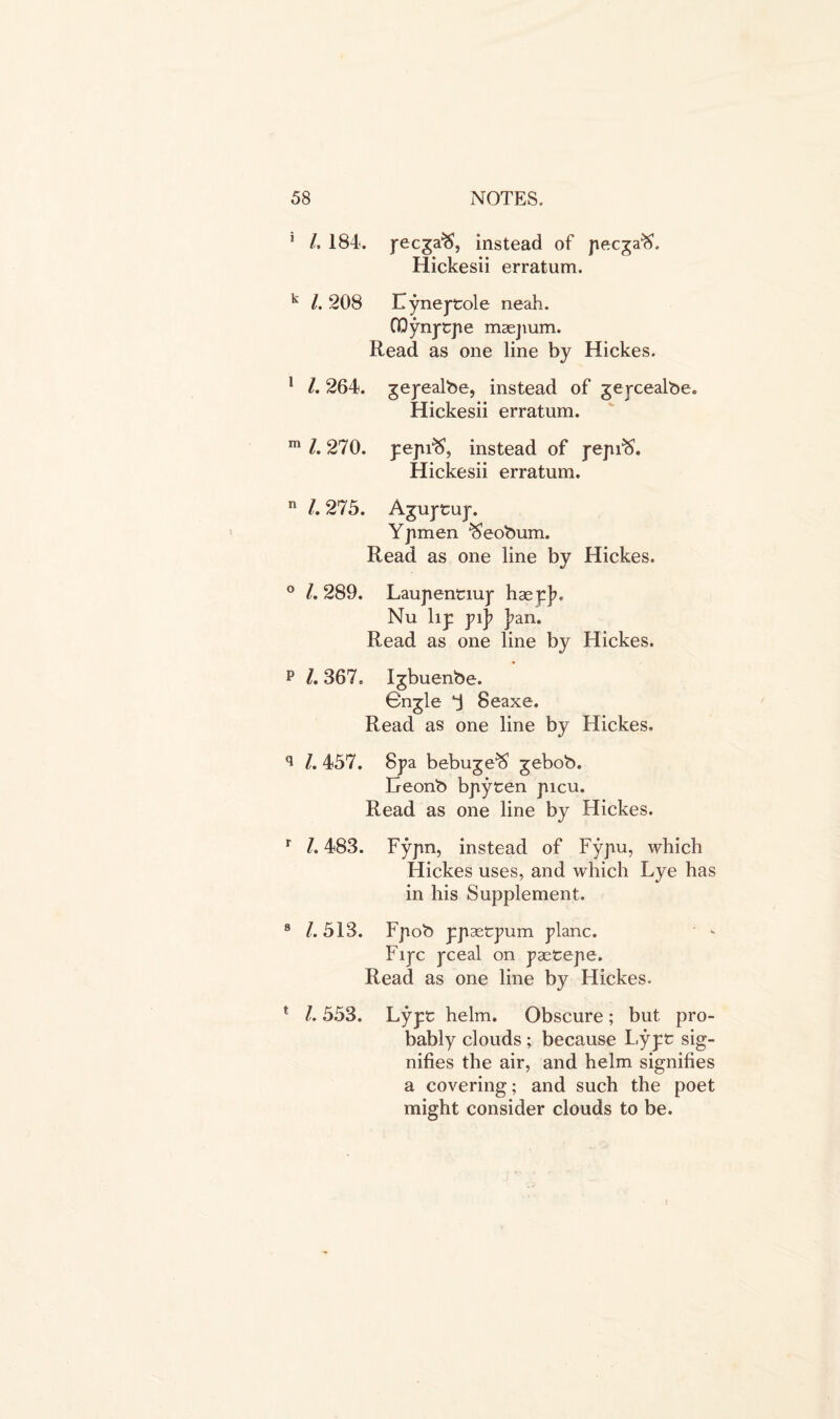 5 /, 184. j-ecga^S, instead of pecgaft. Hickesii erratum. k /. 208 Lyneptole neah. GQynptpe maejium. Read as one line by Hickes. 1 l. 264. gepealbe, instead of gepcealbe. Hickesii erratum. m l. 270. pepfS1, instead of pepfS. Hickesii erratum. n 1.275. A^uptup. Yjimen $eobum. Read as one line by Hickes. ° l. 289. Laupentiup haepjn Nu lip pij> J?an. Read as one line by Hickes. p l. 367. Igbuenbe. Gngle 3 8eaxe. Read as one line by Hickes. q l. 457. Spa bebuge^ gebob. Geonb bpyten picu. Read as one line by Hickes. r l. 483. Fypn, instead of Fypu, which Hickes uses, and which Lye has in his Supplement. 8 /. 513. Fpob ppaetpum plane. Fipc pceal on paetepe. Read as one line by Hickes. * l. 553. Lypt helm. Obscure; but pro- bably clouds; because Lypt sig- nifies the air, and helm signifies a covering; and such the poet might consider clouds to be.