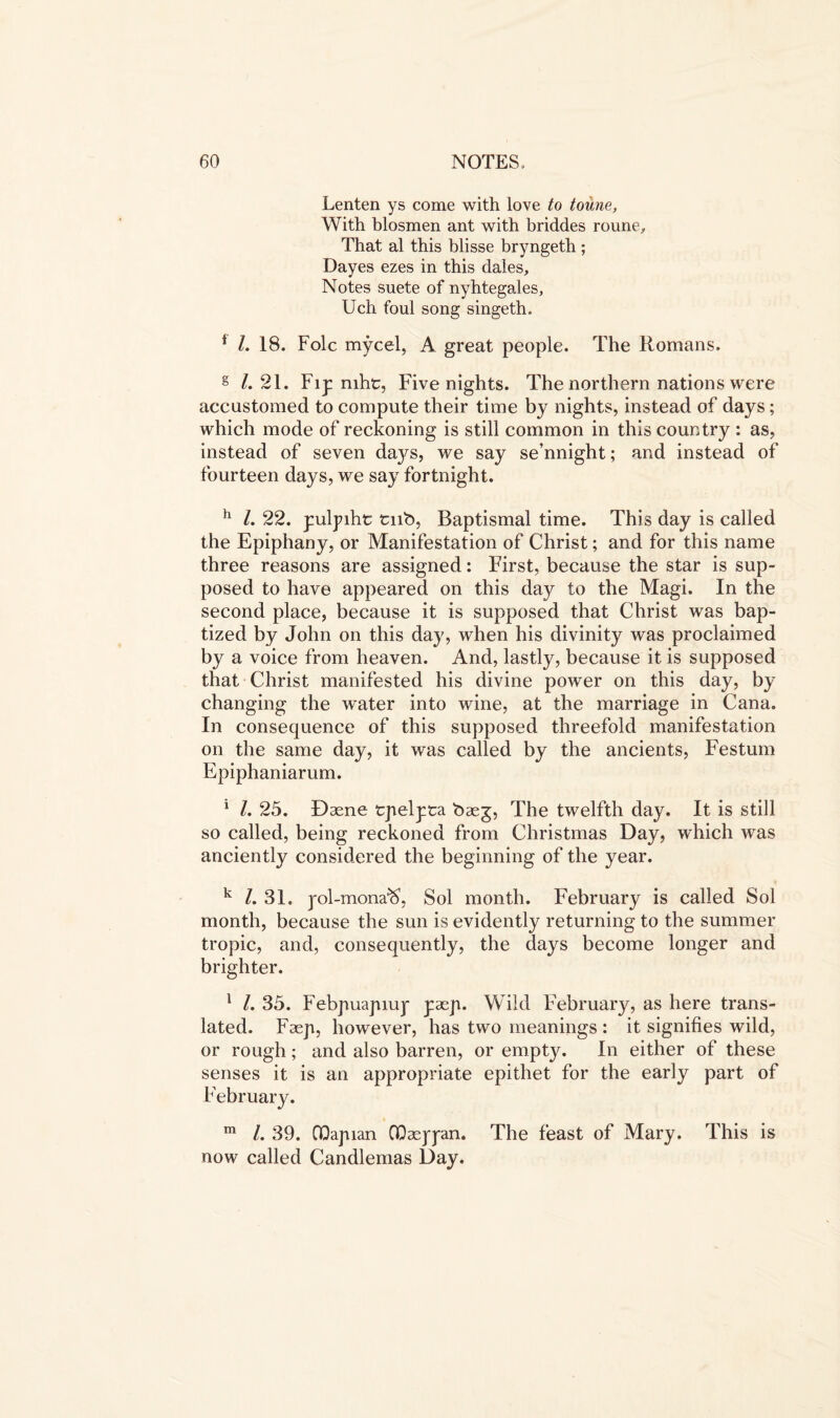 Lenten ys come with love to toune, With blosmen ant with briddes roune. That al this blisse bryngeth ; Dayes ezes in this dales. Notes suete of nyhtegales, Uch foul song singeth. * l. 18. Folc mycel, A great people. The Romans. g /. 21. Fip niht, Five nights. The northern nations were accustomed to compute their time by nights, instead of days ; which mode of reckoning is still common in this country : as, instead of seven days, we say se’nnight; and instead of fourteen days, we say fortnight. h l. 22. pulpiht tub, Baptismal time. This day is called the Epiphany, or Manifestation of Christ; and for this name three reasons are assigned: First, because the star is sup- posed to have appeared on this day to the Magi. In the second place, because it is supposed that Christ was bap- tized by John on this day, when his divinity was proclaimed by a voice from heaven. And, lastly, because it is supposed that Christ manifested his divine power on this day, by changing the water into wine, at the marriage in Cana. In consequence of this supposed threefold manifestation on the same day, it was called by the ancients, Festum Epiphaniarum. 1 1. 25. Daene tpelyca baeg, The twelfth day. It is still so called, being reckoned from Christmas Day, which was anciently considered the beginning of the year. k /. 31. yol-mona^, Sol month. February is called Sol month, because the sun is evidently returning to the summer tropic, and, consequently, the days become longer and brighter. 1 L 35. Febpuapiup yaep. Wild February, as here trans- lated. Faep, however, has two meanings : it signifies wild, or rough; and also barren, or empty. In either of these senses it is an appropriate epithet for the early part of February. m /. 39. GQapian OQasjyan. The feast of Mary. This is now called Candlemas Day.