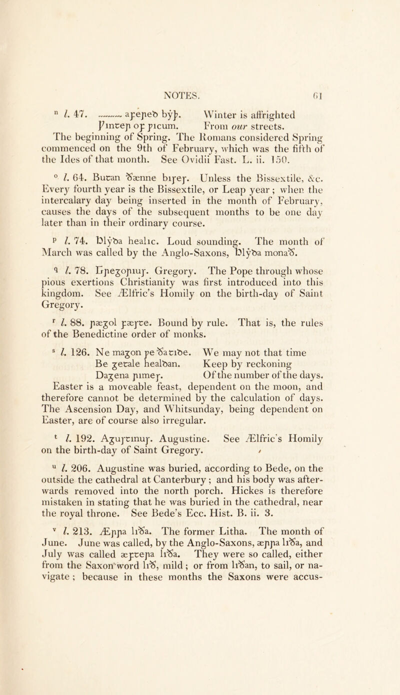 n /. 47. apepeb by]?. Winter is affrighted JAntep op picum. From our streets. The beginning of Spring. The Romans considered Spring commenced on the 9th of February, which was the fifth of the Ides of that month. See Ovidii Fast. L. ii. 150. 0 l. 64. Butan ftsenne bipep. Unless the Bissextile, &c. Every fourth year is the Bissextile, or Leap year ; when the intercalary day being inserted in the month of February, causes the days of the subsequent months to be one day later than in their ordinary course. p l. 74. Llyba heahc. Loud sounding. The month of March was called by the Anglo-Saxons, Llyba mona'S. q L 78. Lpejopiujf. Gregory. The Pope through whose pious exertions Christianity was first introduced into this kingdom. See JElfric’s Homily on the birth-day of Saint Gregory. r l. 88. pasgol paspte. Bound by rule. That is, the rules of the Benedictine order of monks. 3 l. 126. Ne magon pe ^atibe. We may not that time Be getale healban. Keep by reckoning Dagena pimep. Of the number of the days. Easter is a moveable feast, dependent on the moon, and therefore cannot be determined by the calculation of days. The Ascension Day, and Whitsunday, being dependent on Easter, are of course also irregular. 1 l. 192. Aguptmup. Augustine. See /Elfric s Homily on the birth-day of Saint Gregory. / u 1. 206. Augustine was buried, according to Bede, on the outside the cathedral at Canterbury ; and his body was after- wards removed into the north porch. Hickes is therefore mistaken in stating that he was buried in the cathedral, near the royal throne. See Bede’s Ecc. Hist. B. ii. 3. v l. 213. y£ppa li^a. The former Litha. The month of June. June was called, by the Anglo-Saxons, aeppia lfSa, and July was called aeptepa lfSa. They were so called, either from the Saxon' word lfS, mild; or from lfSan, to sail, or na- vigate ; because in these months the Saxons were accus-