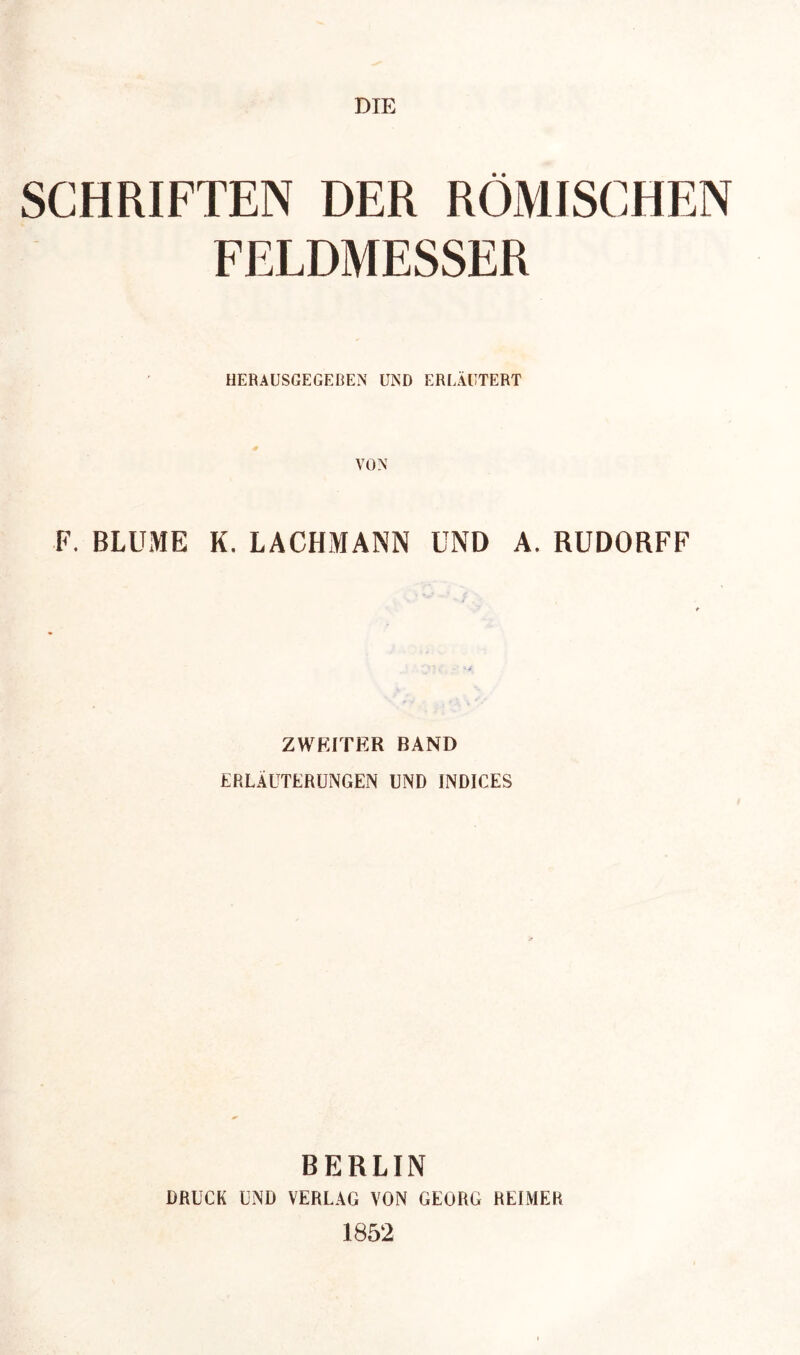 DIE SCHRIFTEN DER RÖMISCHEN FELDMESSER HERAUSGEGEBEN UND ERLÄUTERT F. BLUME K. LACHMANN UND A. RUDORFF ZWEITER BAND ERLÄUTERUNGEN UND INDICES BERLIN DRUCK UND VERLAG VON GEORG REIMER 1852