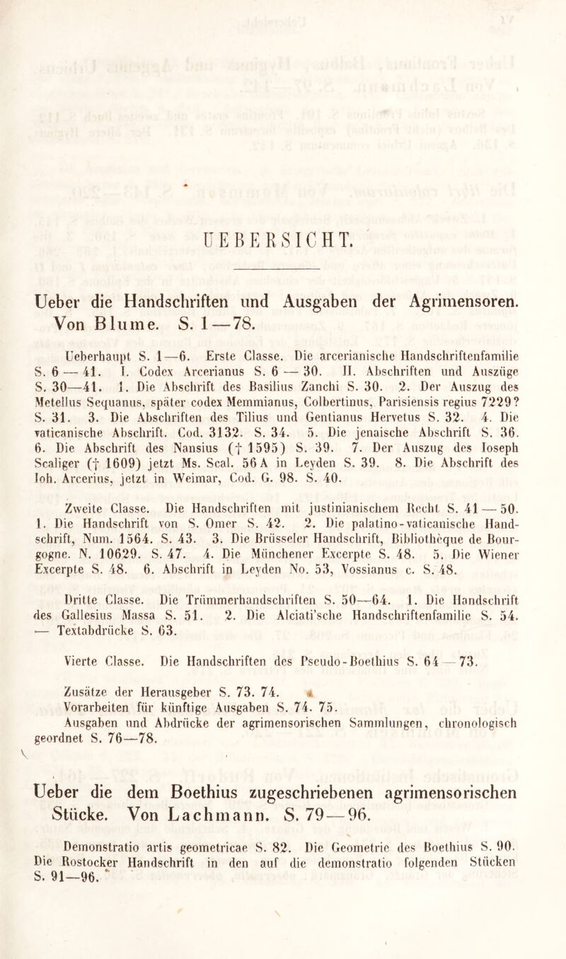 I ü E B E R SIC H T. Ueber die Handschriften und Ausgaben der Agrimensoren. Von Blume. S. 1—78. Ueberhaupt S. 1—6. Erste Classe. Die arcerianische Handschriftenfamilie S. 6 — 41. I. Codex Arcerianus S. 6 — 30. II. Abschriften und Anszüge S. 30—41. I. Die Abschrift des Basilius Zanchi S. 30. 2- Der Auszug des Metellus Sequanus, später codex Memmianus, Colbertinus, Parisiensis regius 7229? 5. 31. 3. Die Abschriften des Tilius und Gentianus Hervetus S. 32. 4. Die vaticanische Abschrift. Cod. 3132. S. 34. 5. Die jenaische Abschrift S. 36. 6. Die Abschrift des Nansius (f 1595) S. 39. 7. Der Auszug des Ioseph Scaliger (f 1609) jetzt Ms. Seal. 56 A in Leyden S. 39. 8. Die Abschrift des loh. Arcerius, jetzt in Weimar, Cod. G. 98. S. 40. Zweite Classe. Die Handschriften mit justinianischem Recht S. 41 — 50. 1. Die Handschrift von S. Omer S. 42. 2. Die palatino-vaticanische Hand- schrift, Num. 1564. S. 43. 3. Die Brüsseler Handschrift, Bibliotheque de Bour- gogne. N. 10629. S. 47. 4. Die Münchener Excerpte S. 48. 5. Die Wiener Excerpte S. 48. 6. Abschrift in Leyden No. 53, Vossianus c. S. 48. Dritte Classe. Die Trümmerhandschriften S. 50—64. 1. Die Handschrift des Gallesius Massa S. 51. 2. Die Alciati’sche Handschriftenfamilie S. 54. *— Textabdrücke S. 63. Vierte Classe. Die Handschriften des Pseudo-Boethius S. 64 73. Zusätze der Herausgeber S. 73. 74. Vorarbeiten für künftige Ausgaben S. 74. 75. Ausgaben und Abdrücke der agrimensorischen Sammlungen, chronologisch geordnet S. 76—78. V Ueber die dem Boethius zugeschriebenen agrimensorischen Stücke. Von Lachmann. S. 79 — 96. Demonstratio artis geometricae S. 82. Die Geometrie des Boethius S. 90. Die Rostocker Handschrift in den auf die demonstratio folgenden Stücken S. 91—96. *