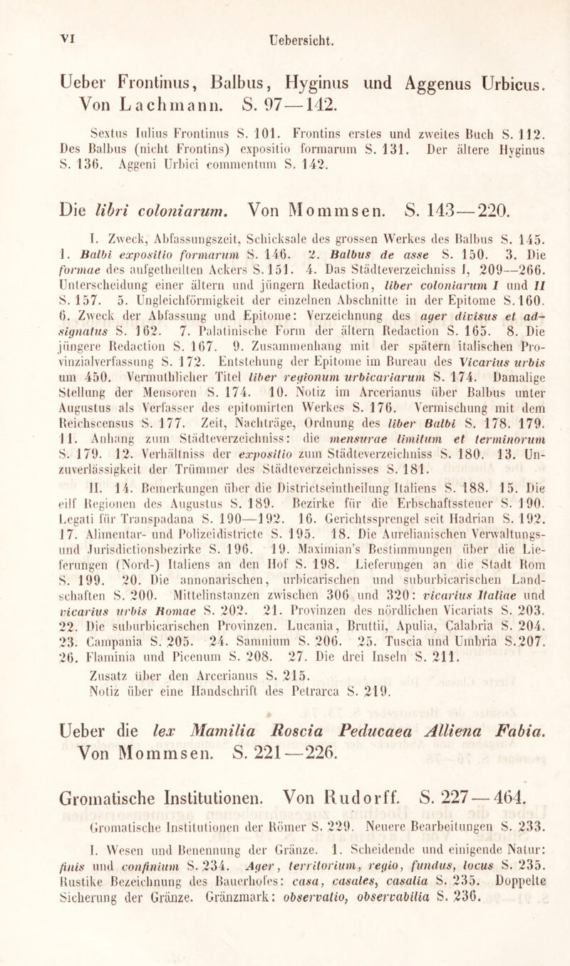 Ueber Frontinus, Balbus, Hyginus und Aggenus Urbicus. Von Lach mann. S. 97—142. Sextus Ialias Frontinus S. 101. Frontins erstes und zweites Buch S. 112. Des Balbus (nicht Frontins) expositio formarum S. 131. Der ältere Hyginus S. 136. Aggeni Urbici commentum S. 142. Die libri coloniarum. Von Mommsen. S. 143 — 220. I. Zweck, Abfassungszeit, Schicksale des grossen Werkes des Balbus S. 145. ]. Balbi expositio formarum S. 146. 'I. Balbus de asse S. 150. 3. Die formae des aufgetheilten Ackers S. 151. 4. Das Städteverzeichniss 1, 209—266. Unterscheidung einer altern und jiingern lledaction, Uber coloniarum I und U 5. 157. 5. Ungleichförmigkeit der einzelnen Abschnitte in der Epitome S.160. 6. Zweck der Abfassung und Epitome: Verzeichnung des ayer divisus et ad- signatus S. 162. 7. Palatinische Form der altern Redaction S. 165. 8. Die jüngere Redaction S. 167. 9. Zusammenhang mit der spätem italischen Pro- vinzialverfassung S. 1 72. Entstehung der Epitome im Bureau des Vicarius urbis um 450. Vermuthlieher Titel über reyionum urbicariarum S. 174. Damalige Stellung der Mensoren S. 174. 10. Notiz im Areerianus über Balbus unter Augustus als Verfasser des epitomirten Werkes S. 176. Vermischung mit dem Reichscensus S. 177. Zeit, Nachträge, Ordnung des liber Balbi S. 178. 179. 11. Anhang zum Städteverzeichniss: die mensurae limitum et terminorum S. 179. 12. Verhältnis der expositio zum Städteverzeichniss S. 180. 13. Un- zuverlässigkeit der Trümmer des Städteverzeichnisses S. 181. II. 14. Bemerkungen über die Districtseintheilung Italiens S. 188. 15. Die eilf Regionen des Augustus S. 189. Bezirke für die Erbschaftssteuer S. 190. Legat! für Transpadana S. 190—192. 16. Gerichtssprengel seit Hadrian S. 192. 17. Alimentär- und Polizeidistricte S. 195. 18. Die Aurelianischen Verwaltungs- und Jurisdictionsbezirke S. 196. 19. Maximian’s Bestimmungen über die Lie- ferungen (Nord-) Italiens an den Hof S. 198. Lieferungen an die Stadt Rom S. 199. 20. Die annonarischen, urbicarischen und suburbiearischen Land- schaften S. 200. Mittelinstanzen zwischen 306 und 320: vicarius ltaliae und vicarius urbis Bomae S. 202. 21. Provinzen des nördlichen Vicariats S. 203. 22. Die suburbiearischen Provinzen. Lucania, Bruttii, Apulia, Calabria S. 204. 23. Campania S. 205. 24. Samnium S. 206. 25. Tuscia und Umbria S.207. 26. Flaminia und Pieenum S. 208. 27. Die drei Inseln S. 211. Zusatz über den Areerianus S. 215. Notiz über eine Handschrift des Petrarca S. 219. Ueber die lex Mamilia Roscia Peducaea Alliena Fabia. Von Mommsen. S. 221—226. Gromatisehe Institutionen. Von Rudorff. S. 227 — 464. Gromatische Institutionen der Römer S. 229. Neuere Bearbeitungen S. 233. 1. Wesen und Benennung der Gränze. 1. Scheidende und einigende Natur: finis und confinium S. 234. Ayer, territorium, regio, fundus, locus S. 235. Rustike Bezeichnung des Bauerhofes: casa, casales, casalia S. 235. Doppelte Sicherung der Gränze. Gränzmark: observalio, observabilia S. 236.