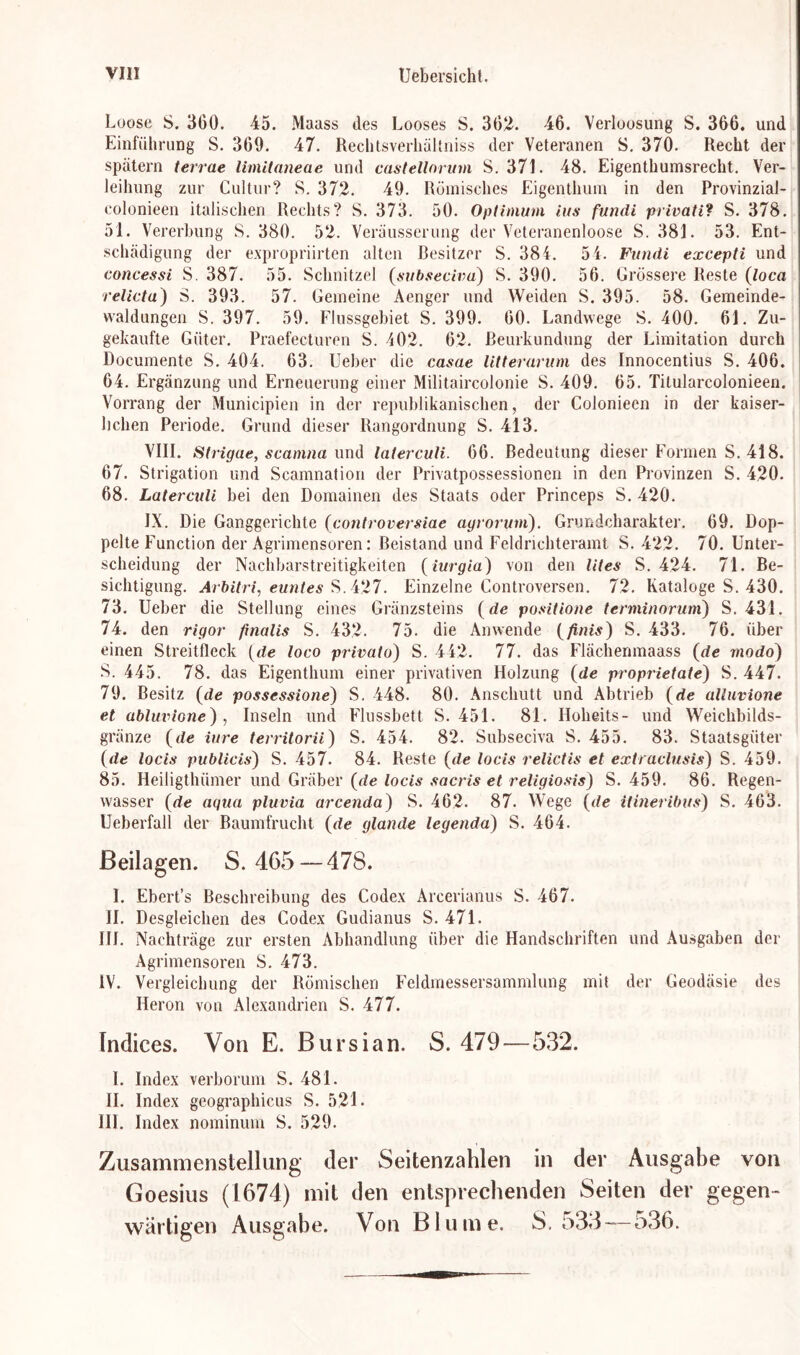 Loose S. 360. 45. Maass des Looses S. 302. 46. Verloosung S. 366. und Einführung S. 369. 47. Rechtsverhältniss der Veteranen S. 370. Recht der spätem terrae limilaneae und castellorum S. 371. 48. Eigenthumsrecht. Ver- leihung zur Cultur? S. 372. 49. Römisches Eigenthum in den Provinzial- colonieen italischen Rechts? S. 373. 50. Optimum ins fundi privati? S. 378. 51. Vererbung S. 380. 52. Veräusserung der Veteranenloose S. 381. 53. Ent- schädigung der expropriirten alten Besitzer S. 384. 54. Fundi excepti und concessi S. 387. 55. Schnitzel (subseciva) S. 390. 56. Grössere Reste (loca relicta) S. 393. 57. Gemeine Aengcr und Weiden S. 395. 58. Gemeinde- waldungen S. 397. 59. Flussgebiet S. 399. 60. Landwege S. 400. 61. Zu- gekaufte Güter. Praefecturen S. 402. 62. Beurkundung der Limitation durch Documente S. 404. 63. Ueber die casae litterarum des Innocentius S. 406. 64. Ergänzung und Erneuerung einer Militaircolonie S. 409. 65. Titularcolonieen. Vorrang der Municipien in der republikanischen, der Colonieen in der kaiser- lichen Periode. Grund dieser Rangordnung S. 413. VIII. Strigae, scamna und laterculi. 66. Bedeutung dieser Formen S. 418. 67. Strigation und Scamnation der Privatpossessionen in den Provinzen S. 420. 68. Laterculi bei den Domainen des Staats oder Princeps S. 420. IX. Die Ganggerichte (controversiae ayrorum). Grundcharakter. 69. Dop- pelte Function der Agrimensoren: Beistand und Feldrichteramt S. 422. 70. Unter- scheidung der Nachbarstreitigkeiten (iurgia) von den Utes S. 424. 71. Be- sichtigung. Arbitri, euntes S. 427. Einzelne Controversen. 72. Kataloge S. 430. 73. Ueber die Stellung eines Gränzsteins (de positione terminorum) S. 431. 74. den rigor finalis S. 432. 75. die Anwende (finis) S. 433. 76. über einen Streitfleck (de loco privato) S. 442. 77. das Fläc.henmaass (de modo) S. 445. 78. das Eigenthum einer privativen Holzung (de proprietate) S. 447. 79. Besitz (de possessione) S. 448. 80. Anschutt und Abtrieb (de alluvione et abluvione) , Inseln und Flussbett S. 451. 81. Iloheits- und Weichbilds- gränze (de iure territorii) S. 454. 82. Subseciva S. 455. 83. Staatsgüter (de locis publicis) S. 457. 84. Reste (de locis relictis et extraclusis) S. 459. 85. Heiligthiimer und Gräber (de locis sacris et religiosis) S. 459. 86. Regen- wasser (de aqua pluvia arcenda) S. 462. 87. Wege (de itineribus) S. 463. Ueberfall der Raumfrucht (de glande legenda) S. 464. Beilagen. S. 465 — 478. I. Ebert’s Beschreibung des Codex Arcerianus S. 467. II. Desgleichen des Codex Gudianus S. 471. III. Nachträge zur ersten Abhandlung über die Handschriften und Ausgaben der Agrimensoren S. 473. IV. Vergleichung der Römischen Feldmessersammlung mit der Geodäsie des Heron von Alexandrien S. 477. Indices. Von E. Bursian. S. 479 — 532. I. Index verborum S. 481. II. Index geographicus S. 521. III. Index nominum S. 529. Zusammenstellung der Seitenzahlen in der Ausgabe von Goesius (1674) mit den entsprechenden Seiten der gegen- wärtigen Ausgabe. Von Blume. S. 533 —-536.