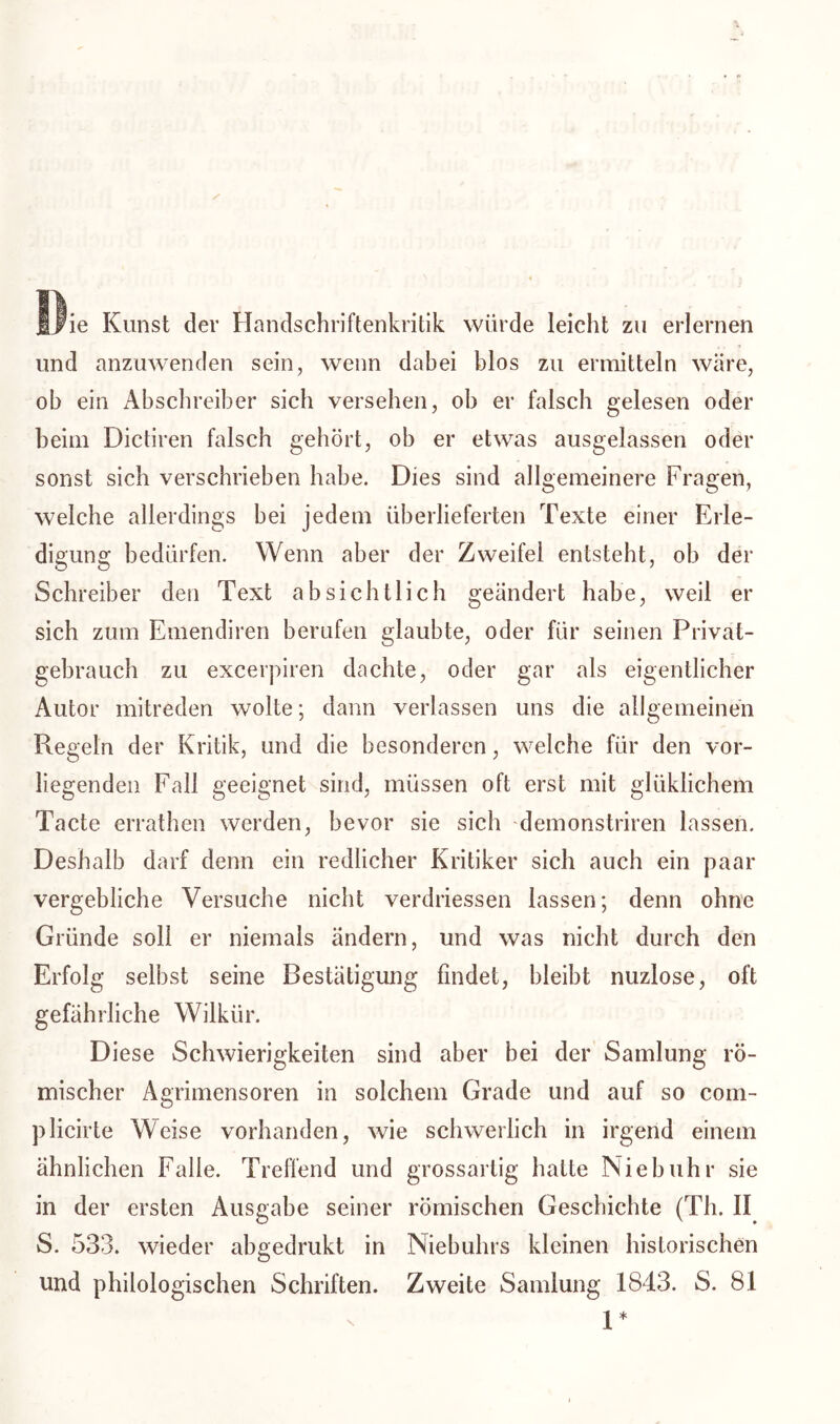 fjne Kunst der Handschriftenkritik würde leicht zu erlernen und anzuwenden sein, wenn dabei blos zu ermitteln wäre, ob ein Abschreiber sich versehen, ob er falsch gelesen oder beim Dictiren falsch gehört, ob er etwas ausgelassen oder sonst sich verschrieben habe. Dies sind allgemeinere Fragen, welche allerdings bei jedem überlieferten Texte einer Erle- digung bedürfen. Wenn aber der Zweifel entsteht, ob der Schreiber den Text absichtlich geändert habe, weil er sich zum Emendiren berufen glaubte, oder für seinen Privat- gebrauch zu excerpiren dachte, oder gar als eigentlicher Autor mitreden wolte; dann verlassen uns die allgemeinen Regeln der Kritik, und die besonderen, welche für den vor- liegenden Fall geeignet sind, müssen oft erst mit gl üblichem Tacte errathen werden, bevor sie sich demonstriren lassen. Deshalb darf denn ein redlicher Kritiker sich auch ein paar vergebliche Versuche nicht verdriessen lassen; denn ohne Gründe soll er niemals ändern, und was nicht durch den Erfolg selbst seine Bestätigung findet, bleibt nuzlose, oft gefährliche Wilkür. Diese Schwierigkeiten sind aber bei der Samlung rö- mischer Agrimensoren in solchem Grade und auf so com- plicirte Weise vorhanden, wie schwerlich in irgend einem ähnlichen Falle. Treffend und grossartig hatte Niebuhr sie in der ersten Ausgabe seiner römischen Geschichte (Th. II S. 533. wieder abgedrukt in Niebuhrs kleinen historischen und philologischen Schriften. Zweite Samlung 1843. S. 81 1*