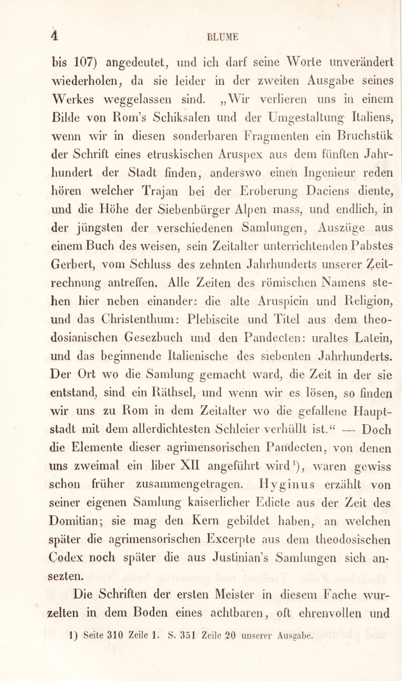 \ bis 107) angedeutet, und ich darf seine Worte unverändert wiederholen, da sie leider in der zweiten Ausgabe seines Werkes weggelassen sind. „Wir verlieren uns in einem Bilde von Rorns Schiksalen und der Umgestaltung Italiens, wenn wir in diesen sonderbaren Fragmenten ein Bruchstük der Schrift eines etruskischen Aruspex aus dem fünften Jahr- hundert der Stadt finden, anderswo einen Ingenieur reden hören welcher Trajan bei der Eroberung Daciens diente, und die Höhe der Siebenbürger Alpen mass, und endlich, in der jüngsten der verschiedenen Samlungen, Auszüge aus einem Buch des weisen, sein Zeitalter unterrichtenden Pabstes Gerbert, vom Schluss des zehnten Jahrhunderts unserer Zeit- rechnung antreffen. Alle Zeiten des römischen Namens ste- hen hier neben einander: die alte Aruspicin und Religion, und das Christenthum: Plebiscite und Titel aus dem theo- dosianischen Gesezhuch und den Pandecten: uraltes Latein, und das beginnende Italienische des siebenten Jahrhunderts. Der Ort wo die Samlung gemacht ward, die Zeit in der sie entstand, sind ein Räthsel, und wenn wir es lösen, so finden wir uns zu Rom in dem Zeitalter wo die gefallene Haupt- stadt mit dem allerdichtesten Schleier verhüllt ist.“ -— Doch die Elemente dieser agrimensorischen Pandecten, von denen uns zweimal ein über XII angeführt wird1), waren gewiss schon früher zusammengetragen. Hyginus erzählt von seiner eigenen Samlung kaiserlicher Edicte aus der Zeit des Domitian; sie mag den Kern gebildet haben, an welchen später die agrimensorischen Excerpte aus dem theodosischen Codex noch später die aus Justinian’s Samlungen sich an- sezten. Die Schriften der ersten Meister in diesem Fache wur- zelten in dem Boden eines achtbaren, oft ehrenvollen und 1) Seite 310 Zeile 1. S. 351 Zeile 20 unserer Ausgabe.