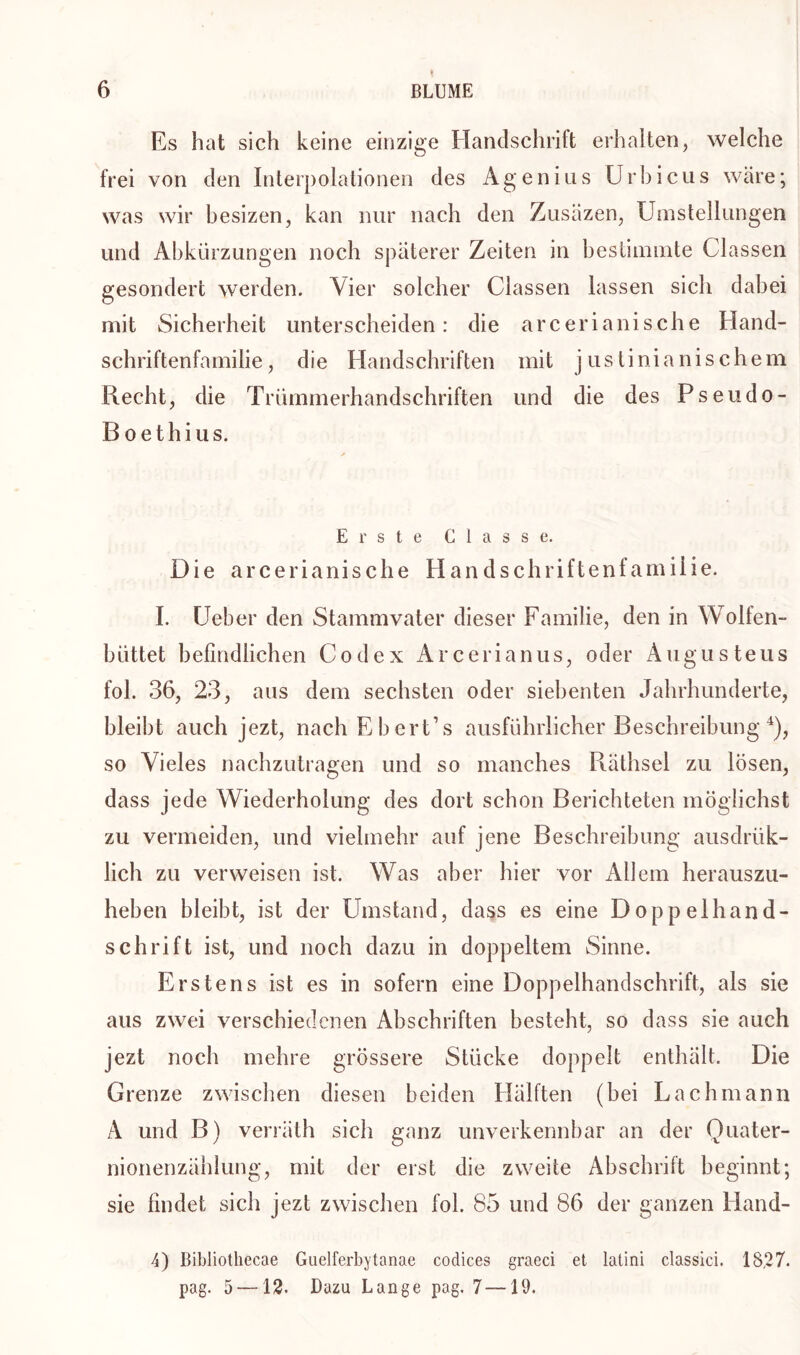 Es hat sich keine einzige Handschrift erhalten, welche frei von den Interpolationen des Agenins Urbicus wäre; was wir besizen, kan nur nach den Zusäzen, Umstellungen und Abkürzungen noch späterer Zeiten in bestimmte Classen gesondert werden. Vier solcher Classen lassen sich dabei mit Sicherheit unterscheiden: die arcerianische Hand- schriftenfamilie, die Handschriften mit justinianischem Recht, die Trümmerhandschriften und die des Pseudo- B oethius. Erste Classe. Die arcerianische Handschriftenfamilie. I. Ueber den Stammvater dieser Familie, den in Wolfen- lmttet befindlichen Codex Arcerianus, oder Augus teus fol. 36, 23, aus dem sechsten oder siebenten Jahrhunderte, bleibt auch jezt, nachEbert’s ausführlicher Beschreibung 4), so Vieles nachzutragen und so manches Räthsel zu lösen, dass jede Wiederholung des dort schon Berichteten möglichst zu vermeiden, und vielmehr auf jene Beschreibung ausdrük- lich zu verweisen ist. Was aber hier vor Allem herauszu- heben bleibt, ist der Umstand, dass es eine Doppelhand- schrift ist, und noch dazu in doppeltem Sinne. Erstens ist es in sofern eine Doppelhandschrift, als sie aus zwei verschiedenen Abschriften besteht, so dass sie auch jezt noch mehre grössere Stücke doppelt enthält. Die Grenze zwischen diesen beiden Hälften (bei Lach mann A und B) verräth sich ganz unverkennbar an der Quater- nionenzählung, mit der erst die zweite Abschrift beginnt; sie findet sich jezt zwischen fol. 85 und 86 der ganzen Hand- 4) Bibliothecae Guelferbytanae Codices graeci et latini classici. 18,27. pag. 5—12. Dazu Lange pag. 7—19.