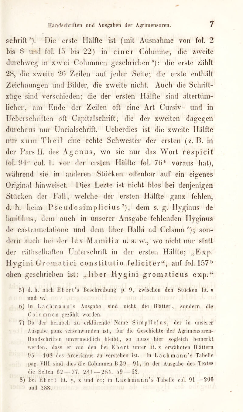 schrift5). Die erste Hälfte ist (mit Ausnahme von fol. 2 bis 8 und fol. 15 bis 22) in einer Columne, die zweite durchweg in zwei Columnen geschrieben0): die erste zählt 28, die zweite 26 Zeilen auf jeder Seile; die erste enthält Zeichnungen und Bilder, die zweite nicht. Auch die Schrift- ziige sind verschieden; die der ersten Hälfte sind altertüm- licher, am Ende der Zeilen oft eine Art Cursiv- und in Ueberschriften oft Capitalschrift; die der zweiten dagegen durchaus nur Uncialschrift. Ueberdies ist die zweite Hälfte nur zum Th eil eine echte Schwester der ersten (z. B. in der Pars II. des Agenus, wo sie nur das Wort respicit fol. 94rt col. 1. vor der ersten Hälfte fol. 76b voraus hat), während sie in anderen Stücken offenbar auf ein eigenes Original hinweiset. Dies Lezte ist nicht blos bei denjenigen Stücken der Fall, welche der ersten Hälfte ganz fehlen, d. h. beim Pseudosimplicius7), dem s. g. Hyginus de limitibus, dem auch in unserer Ausgabe fehlenden Hyginus de castrametatione und dem über Balbi ad Celsum8); son- dern auch bei der lex Mamilia u. s. w., wo nicht nur statt der räthselhaften Unterschrift in der ersten Hälfte; „Exp. Hygini Gromatici constitutio feliciter“, auf fol. 157b oben geschrieben ist: „über Hygini gromaticus exp.“ 5) d. h. nach Ebert’s Beschreibung p. 9, zwischen den Stücken lit. v und w. 6) ln Lachmann’s Ausgabe sind nicht die Blätter, sondern die C o 1 u m n c n gezählt worden. 7) Da der hernach zu erklärende Name Simplicius, der in unserer Ausgabe ganz verschwunden ist, für die Geschichte der Agrimensoren- Handschriften unvermeidlich bleibt, so muss hier sogleich bemerkt werden, dass er von den bei Ebert unter lit. x erwähnten Blättern 95 —108 des Arcerianus zu verstehen ist. In Lachmann’s Tabelle pag. VIII sind dies die Columnen B 39—91, in der Ausgabe des Textes die Seiten 62 — 77. 281—284. 59 — 62. 8) Bei Ebert lit. y, z und cc; in Lachmann’s Tabelle col. 91—206 und 288.