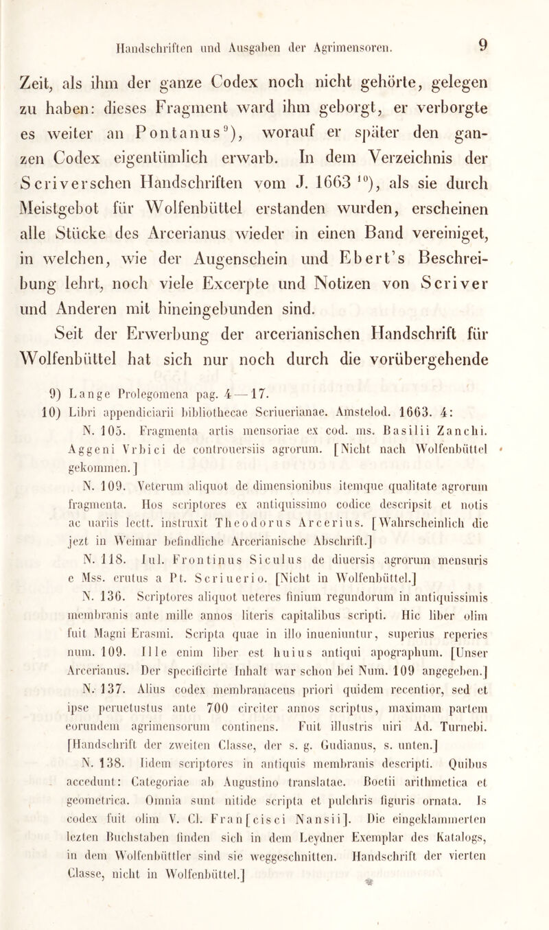 Zeit, als ihm der ganze Codex noch nicht gehörte, gelegen zu haben: dieses Fragment ward ihm geborgt, er verborgte es weiter an Fontanus9), worauf er später den gan- zen Codex eigentümlich erwarb. In dem Verzeichnis der Scriversehen Handschriften vom J. 1663 1 °), als sie durch Meistgebot für Wolfenbüttel erstanden wurden, erscheinen alle Stücke des Arcerianus wieder in einen Band vereiniget, in welchen, wie der Augenschein und Eber Cs Beschrei- bung lehrt, noch viele Excerpte und Notizen von Scriver und Anderen mit hineingebunden sind. Seit der Erwerbung der arcerianischen Handschrift für Wolfenbüttel hat sich nur noch durch die vorübergehende / 9) Lange Prolegomena pag. 4 —17. 10) Libri appencliciarii bibliothecae Scriuerianae. Amstelod. 1663. 4: N. 105. Eragmenta artis mensoriae ex cod. ms. Basilii Zanclii. Aggeni Vrbici de controuersiis agrorum. [Nicht nach Wolfenbüttel gekommen. ] N. 109. Veterum aliquot de dimensionibus itemque qualitate agrorum fragmenta. Hos scriptores ex antiquissimo codice descripsit et notis ac uariis leett. instruxit Theodorus Arcerius. [Wahrscheinlich die jezt in Weimar befindliche Arcerianische Abschrift.] N. 118. Iul. Frontinus Siculus de diuersis agrorum mensuris e Mss. erutus a Pt. Scriuerio. [Nicht in Wolfenbüttel.] N. 136. Scriptores aliquot ueteres finium regundorum in antiquissimis membranis ante mille annos literis capitalibus scripti. Hic über olim fuit Magni Erasmi. Scripta quae in illo inueniuntur, superius reperies num. 109. Ille enim über est liuius antiqui apograplium. [Unser Arcerianus. Der specificirte Inhalt war schon bei Num. 109 angegeben.] N.- 137. Alius codex membranaceus priori quidem recentior, sed et ipse peruetustus ante 700 circiter annos scriptus, maximam partem eorundem agrimensorum continens. Fuit illustris uiri Ad. Turnebi. [Handschrift der zweiten Classe, der s. g. Gudianus, s. unten.] N. 138. Iidem scriptores in antiquis membranis descripti. Quibus accedunt: Categoriae ab Augustino translatae. ßoetii arithmetica et geometrica. Omnia sunt nitide scripta et pulchris figuris ornata. Is codex fuit oüm V. CI. Franfcisci Nansii]. Die eingeklammerten lezten Buchstaben finden sich in dem Leydner Exemplar des Katalogs, in dem Wolfenbüttler sind sie weggeschnitten. Handschrift der vierten Classe, nicht in Wolfenbüttel.] J J '-r