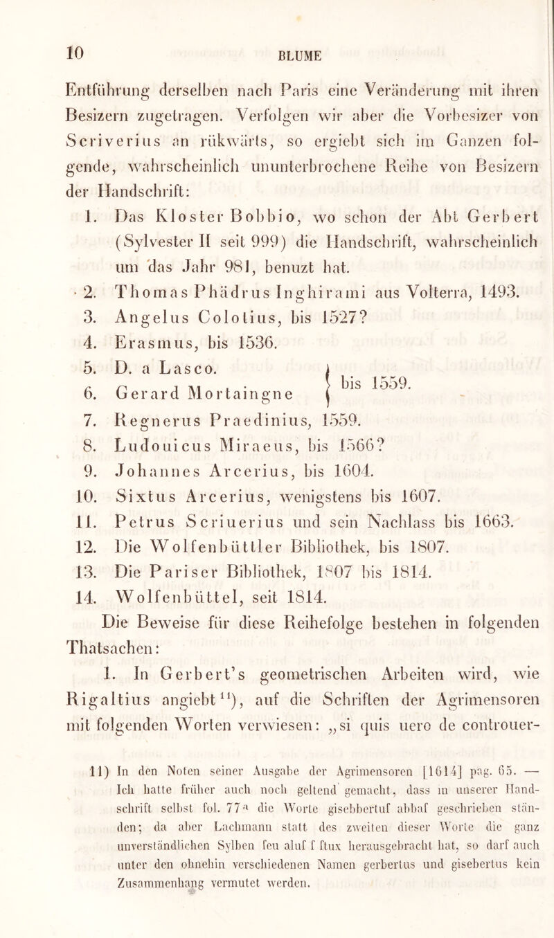 Entführung derselben nach Paris eine Veränderung mit ihren Besizern zugetragen. Verfolgen wir aber die Vorbesizer von Scriverius an rükwärts, so ergiebt sich im Ganzen fol- gende, wahrscheinlich ununterbrochene Reihe von Besizern der Handschrift: 1. Das Kloster Bobbio, wo schon der Abt Gerbert (Sylvester 11 seit 999) die Handschrift, wahrscheinlich um das Jahr 981, benuzt hat. • 2. 3. 4. 5. 6. 7. 8. 9. 10. 11. 12. 13. 14. Thomas P h ä d r u s 1 n g h i r a m i aus Volterra, 1493. bis 1559. Angelus Cololius, bis 1527? Erasmus, bis 1536. D. a Lasco. Gera r d M o r t a i n s: n e O Regnerus Praedinius, 1559. Ludouicus Miraeus, bis 1566? Johannes Arcerius, bis 1604. Sixtus Arcerius, wenigstens bis 1607. Petrus Scriuerius und sein Nachlass bis 1663. Die Wolfenbiittler Bibliothek, bis 1807. Die Pariser Bibliothek, 1807 bis 1814. Wolfenbüttel, seit 1814. Die Beweise für diese Reihefolge bestehen in folgenden Thatsachen: 1. In Gerhert’s geometrischen Arbeiten wird, wie Rigaltius angiebt11), auf die Schriften der Agrimensoren mit folgenden Worten verwiesen: „si quis uero de controuer- 11) In den Noten seiner Ausgabe der Agrimensoren [1614] pag. 65. — Ich hatte früher auch noch geltend gemacht, dass m unserer Hand- schrift selbst fol. 77 a die Worte gisebbcrtuf abbaf geschrieben stän- den; da aber Lachmann statt des zweiten dieser Worte die ganz unverständlichen Sylben feu aluf f ftux herausgebracht hat, so darf auch unter den ohnehin verschiedenen Namen gerbertus und gisebertus kein Zusammenhang vermutet werden.