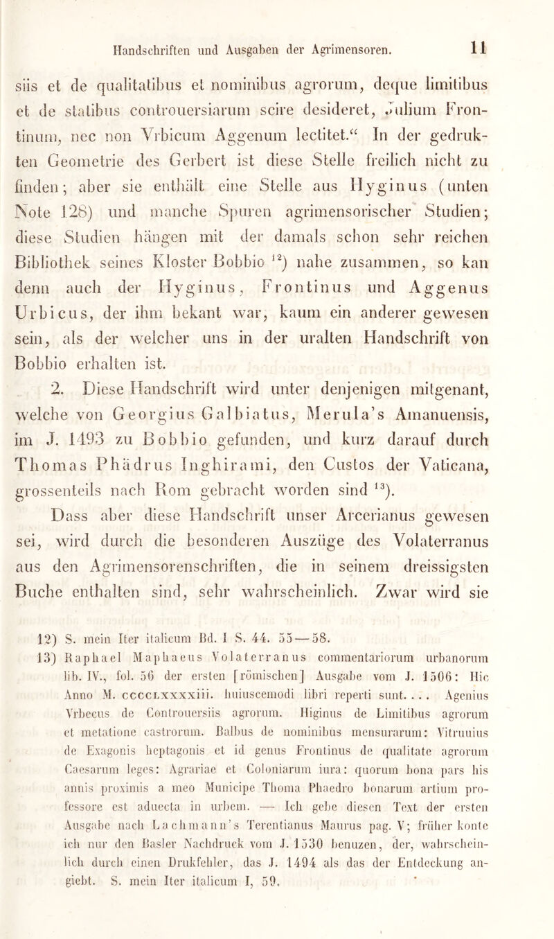 siis et de qualitatibus et nominibus agrorum, deque lirnitibus et de statibus controuersiarum scire desideret, Julium Fron- tinirni. nec non Vrbicum Aggenum lectitet.“ In der gedruk- ten Geometrie des Gerbert ist diese Stelle freilich nicht zu finden; aber sie enthält eine Stelle aus Hyginus (unten Note 128) und manche Spuren agrimensoriscber Studien; diese Studien hängen mit der damals schon sehr reichen O Bibliothek seines Kloster Bohhio 12) nahe zusammen, so kan denn auch der Hyginus, Frontinus und Aggenus Urhicus, der ihm hekant war, kaum ein anderer gewesen sein, als der welcher uns in der uralten Handschrift von Bohbio erhalten ist. 2. Diese Handschrift wird unter denjenigen mitgenant, welche von Georgius Galhiatus, Merula’s Amanuensis, im J. 1493 zu Bohhio gefunden, und kurz darauf durch Thomas Phädrus Inghirami, den Custos der Vaticana, grossenteils nach Rom gebracht worden sind I3). Dass aber diese Handschrift unser Arcerianus gewesen sei, wird durch die besonderen Auszüge des Volaterranus aus den Agrimensorenschriften, die in seinem dreissigsten Buche enthalten sind, sehr wahrscheinlich. Zwar wird sie 12) S. mein Iter italicum Bd. I S. 44. 55 — 58. 13) Raphael Maphaeus Volaterranus commentariorum urbanoruin lib. IV., fol. 50 der ersten [römischen] Ausgabe vom J. 1500: Ilic Anno M. ccccLxxxxiii. lmiuscemodi libri reperti sunt. . . . Agenius Vrbecus de Controuersiis agrorum. Higinus de Lirnitibus agrorum et metatione castrorum. Baibus de nominibus mensurarum: Vitruuius de Exagonis heptagonis et id genus Frontinus de qualitate agrorum Caesarum leges: Agrariae et Coloniarum iura: quorum bona pars bis annis proximis a meo Municipe Thoma Phaedro bonarum artium pro- fessore cst aduecta in urbem. — Ich gebe diesen Text der ersten Ausgabe nach Lach mann’s Terentianus Maurus pag. V; früher honte ich nur den Basler Nachdruck vom J. 1530 benuzen, der, wahrschein- lich durch einen Drukfehler, das J. 1494 als das der Entdeckung an- giebt. S. mein Iter italicum I, 59,