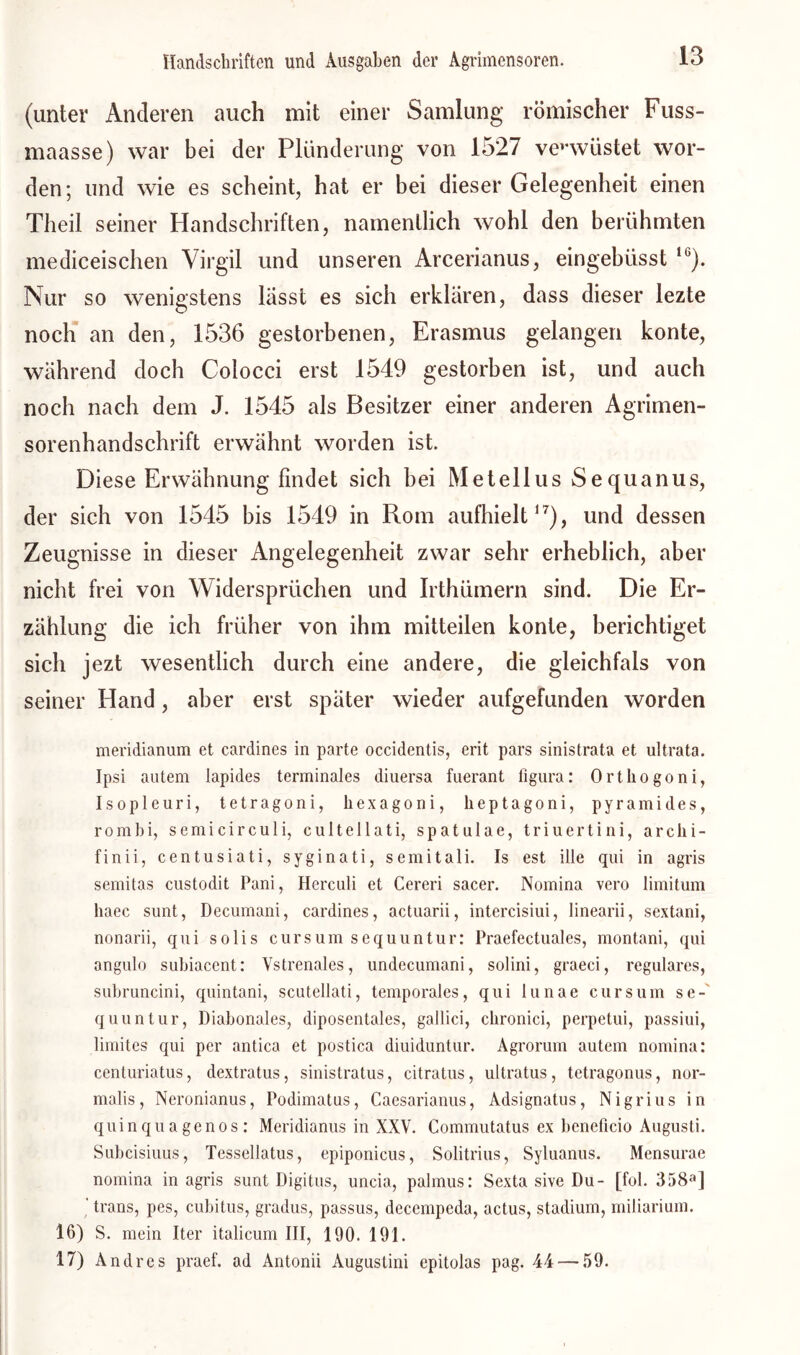 (unter Anderen auch mit einer Samlung römischer Fuss- maasse) war bei der Plünderung von 1527 verwüstet wor- den; und wie es scheint, hat er bei dieser Gelegenheit einen Tlieil seiner Handschriften, namentlich wohl den berühmten mediceischen Virgil und unseren Arcerianus, eingebüsst 1G). Nur so wenigstens lasst es sich erklären, dass dieser lezte noch an den, 1536 gestorbenen, Erasmus gelangen konte, während doch Colocci erst 1549 gestorben ist, und auch noch nach dem J. 1545 als Besitzer einer anderen Agrimen- sorenhandschrift erwähnt worden ist. Diese Erwähnung findet sich bei Metellus Sequanus, der sich von 1545 bis 1549 in Rom aufhielt17), und dessen Zeugnisse in dieser Angelegenheit zwar sehr erheblich, aber nicht frei von Widersprüchen und Irthümern sind. Die Er- zählung die ich früher von ihm mitteilen konte, berichtiget sich jezt wesentlich durch eine andere, die gleichfals von seiner Hand, aber erst später wieder aufgefunden worden meridianum et cardines in parte occidentis, erit pars sinistrata et ultrata. Ipsi autem lapides terminales diuersa fuerant figura: Ortliogoni, Isopleuri, tetragoni, hexagoni, heptagoni, pyramides, rombi, semicirculi, cultellati, spatulae, triuertini, arclii- finii, centusiati, syginati, semitali. Is est ille qui in agris semitas custodit Pani, Herculi et Cereri sacer. Nomina vero limitum liaec sunt, Decumani, cardines, actuarii, intercisiui, linearii, sextani, nonarii, qui solis cursum sequuntur: Praefectuales, montani, qui angulo subiacent: Vstrenales, undecumani, solini, graeci, reguläres, subruncini, quintani, scutellati, temporales, qui lunae cursum se-' quuntur, Diabonales, diposentales, gallici, cbronici, perpetui, passiui, limites qui per antica et postica diuiduntur. Agrorum autem nomina: centuriatus, dextratus, sinistratus, citratus, ultratus, tetragonus, nor- malis, Neronianus, Podimatus, Caesarianus, Adsignatus, Nigrius in quinqu agenos : Meridianus in XXV. Commutatus ex beneficio Augusti. Subcisiuus, Tessellatus, epiponicus, Solitrius, Syluanus. Mensurae nomina in agris sunt Digitus, uncia, palmus: Sexta sive Du- [fol. 358a] trans, pes, cubitus, gradus, passus, decempeda, actus, Stadium, miliarium. 16) S. mein Iter italicum III, 190. 191. 17) Andres praef. ad Antonii Augustini epitolas pag. 44 — 59.