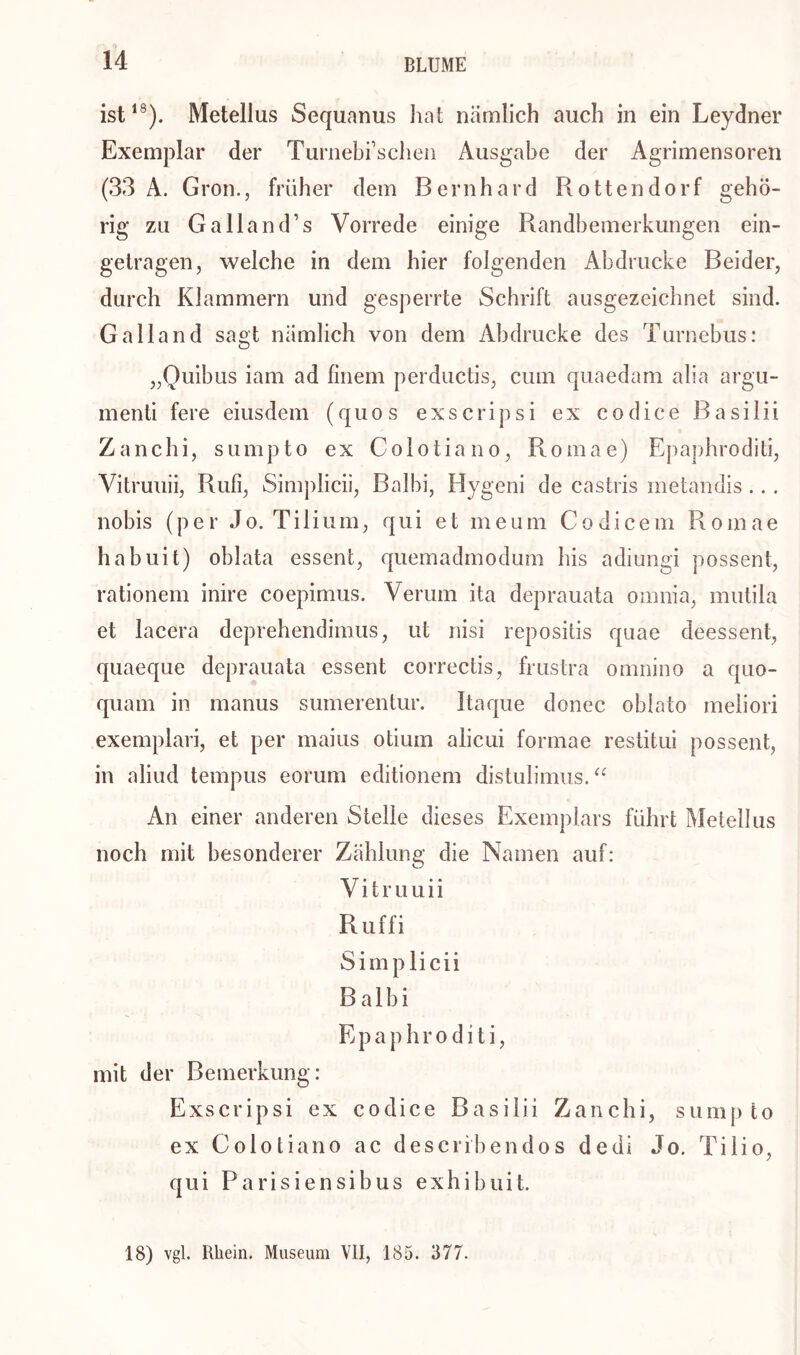 ist18). Metelius Sequanus hat nämlich auch in ein Leydner Exemplar der Turnebischen Ausgabe der Agrimensoren (33 A. Gron., früh er dem Bernhard Rottendorf geh ö- rig zu Galland’s Vorrede einige Randbemerkungen ein- getragen, welche in dem hier folgenden Abdrucke Beider, durch Klammern und gesperrte Schrift ausgezeichnet sind. Ga Hand sagt nämlich von dem Abdrucke des Turnebus: „Quibus iam ad finem perductis, cum quaedam alia argu- menti fere eiusdem (quos exscripsi ex codice Basilii Zanchi, sumpto ex Colotiano, Romae) Epaphroditi, Vitruuii, Rufi, Simplicii, Balbi, Hygeni de castris metandis... nobis (per Jo. Tilium, qui et meum Codicem Romae habuit) oblata essent, quemadmodum bis adiungi possent, rationem inire coepimus. Verum ita deprauata omnia, mutila et lacera deprehendimus, ut nisi repositis quae deessent, quaeque deprauata essent correctis, frustra omnino a quo- quam in manus sumerentur. Itaque donec oblato meliori exemplari, et per maius otium alicui formae restitui possent, in aliud tempus eorum editionem distulimus. “ An einer anderen Stelle dieses Exemplars führt Metellus noch mit besonderer Zählung die Namen auf: Vitruuii Ruffi Simplicii Balbi E paphroditi, mit der Bemerkung: Exscripsi ex codice Basilii Zanchi, sumpto ex Colotiano ac describendos dedi Jo. Tilio, qui Parisiensibus exhibuit. 18) vgl. Rhein. Museum VII, 185. 377.