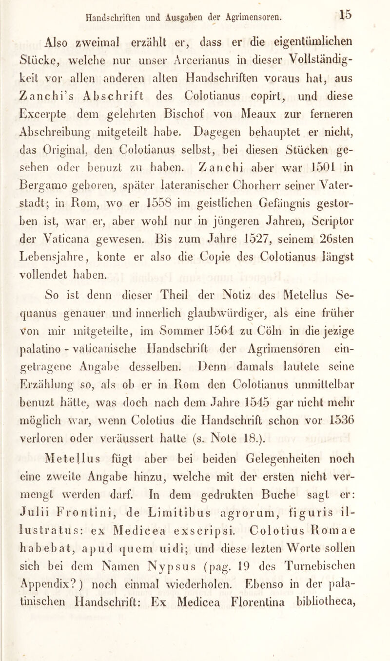 Also zweimal erzählt er, dass er die eigentümlichen Stücke, welche nur unser Arcerianus in dieser Vollständig- keit vor allen anderen alten Handschriften voraus hat, aus Zanchi’s Abschrift des Colotianus copirt, und diese Excerpte dem gelehrten Bischof von Meaux zur ferneren Abschreibung mitgeteilt habe. Dagegen behauptet er nicht, das Original, den Colotianus selbst, hei diesen Stücken ge- sehen oder benuzt zu haben. Zanchi aber war 1501 in Bergamo geboren, später lateranischer Chorherr seiner Vater- stadt; in Rom, wo er 1558 im geistlichen Gefängnis gestor- ben ist, war er, aber wohl nur in jüngeren Jahren, Scriptor der Vaticana gewesen. Bis zum Jahre 1527, seinem 26sten Lebensjahre, konte er also die Copie des Colotianus längst vollendet haben. So ist denn dieser Theil der Notiz des Metellus Se- quanus genauer und innerlich glaubwürdiger, als eine früher von mir mitgeteilte, im Sommer 1564 zu Cöln in die jezige palatino - vaticanische Handschrift der Agrimensoren ein- getragene Angabe desselben. Denn damals lautete seine Erzählung so, als oh er in Rom den Colotianus unmittelbar benuzt hätte, was doch nach dem Jahre 1545 gar nicht mehr möglich war, wenn Coiotius die Handschrift schon vor 1536 verloren oder veräussert hatte (s. Note 18.). Metellus fügt aber bei beiden Gelegenheiten noch eine zweite Angabe hinzu, welche mit der ersten nicht ver- mengt werden darf, ln dem gedrukten Buche sagt er: Julii Frontini, de Limitibus agrorum, figuris il- lustratus: ex Medicea exscripsi. Coiotius Romae habebat, apud quem uidi; und diese lezten Worte sollen sich bei dem Namen Nypsus (pag. 19 des Turnebischen Appendix?) noch einmal wiederholen. Ebenso in der pala- tinischen Handschrift: Ex Medicea Florentina bibliotheca,