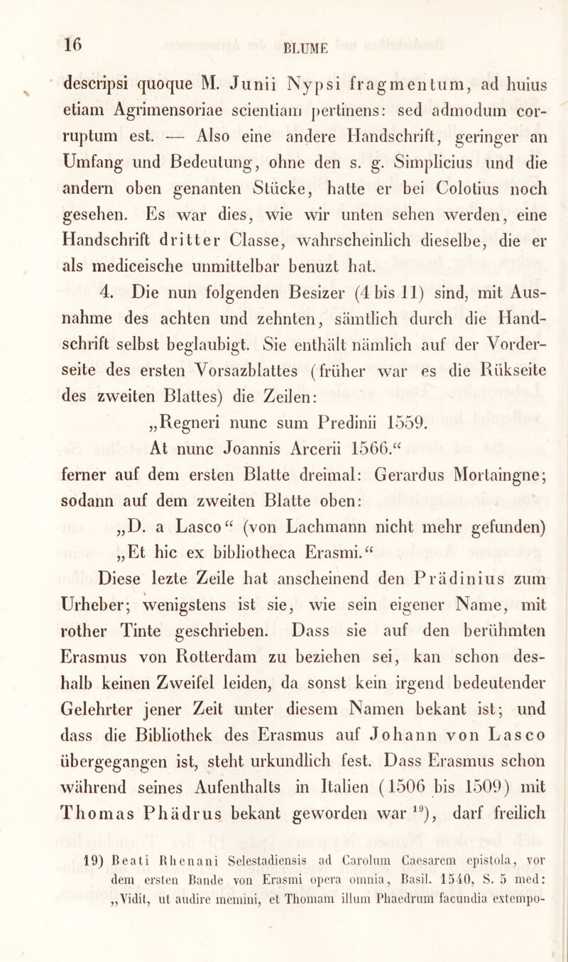 descripsi quoque M. Junii Nypsi frag men tum, ad huius etiam Agrimensoriae scientiam pertinens: sed admodum cor- ruptum est. -— Also eine andere Handschrift, geringer an Umfang und Bedeutung, ohne den s. g. Simplicius und die andern oben genanten Stücke, hatte er bei Colotius noch gesehen. Es war dies, wie wir unten sehen werden, eine Handschrift dritter Classe, wahrscheinlich dieselbe, die er als mediceische unmittelbar benuzt hat. 4. Die nun folgenden Besizer (4 bis 11) sind, mit Aus- nahme des achten und zehnten, sämtlich durch die Hand- schrift selbst beglaubigt. Sie enthält nämlich auf der Vorder- seite des ersten Vorsazblattes (früher war es die Rükseite des zweiten Blattes) die Zeilen: „Regneri nunc sum Predinii 1559. At nunc Joannis Arcerii 1566.“ ferner auf dem ersten Blatte dreimal: Gerardus Mortaingne; sodann auf dem zweiten Blatte oben: „D. a Lasco“ (von Lachmann nicht mehr gefunden) „Et hic ex bibliotheca Erasmi.“ Diese lezte Zeile hat anscheinend den Prädinius zum Urheber; wenigstens ist sie, wie sein eigener Name, mit rother Tinte geschrieben. Dass sie auf den berühmten Erasmus von Rotterdam zu beziehen sei, kan schon des- halb keinen Zweifel leiden, da sonst kein irgend bedeutender Gelehrter jener Zeit unter diesem Namen bekant ist; und dass die Bibliothek des Erasmus auf Johann von Lasco übergegangen ist, steht urkundlich fest. Dass Erasmus schon während seines Aufenthalts in Italien (1506 bis 1509) mit Thomas Phädrus bekant geworden war 19), darf freilich 19) Beati Rhenani Selestadiensis ad Carolum Caesarem cpistola, vor dem ersten Bande von Erasmi opera omnia, Basil. 1540, S. 5 med: „Vidit, ut aodire memini, et Thomam illum Pliaedrum facundia externpo-