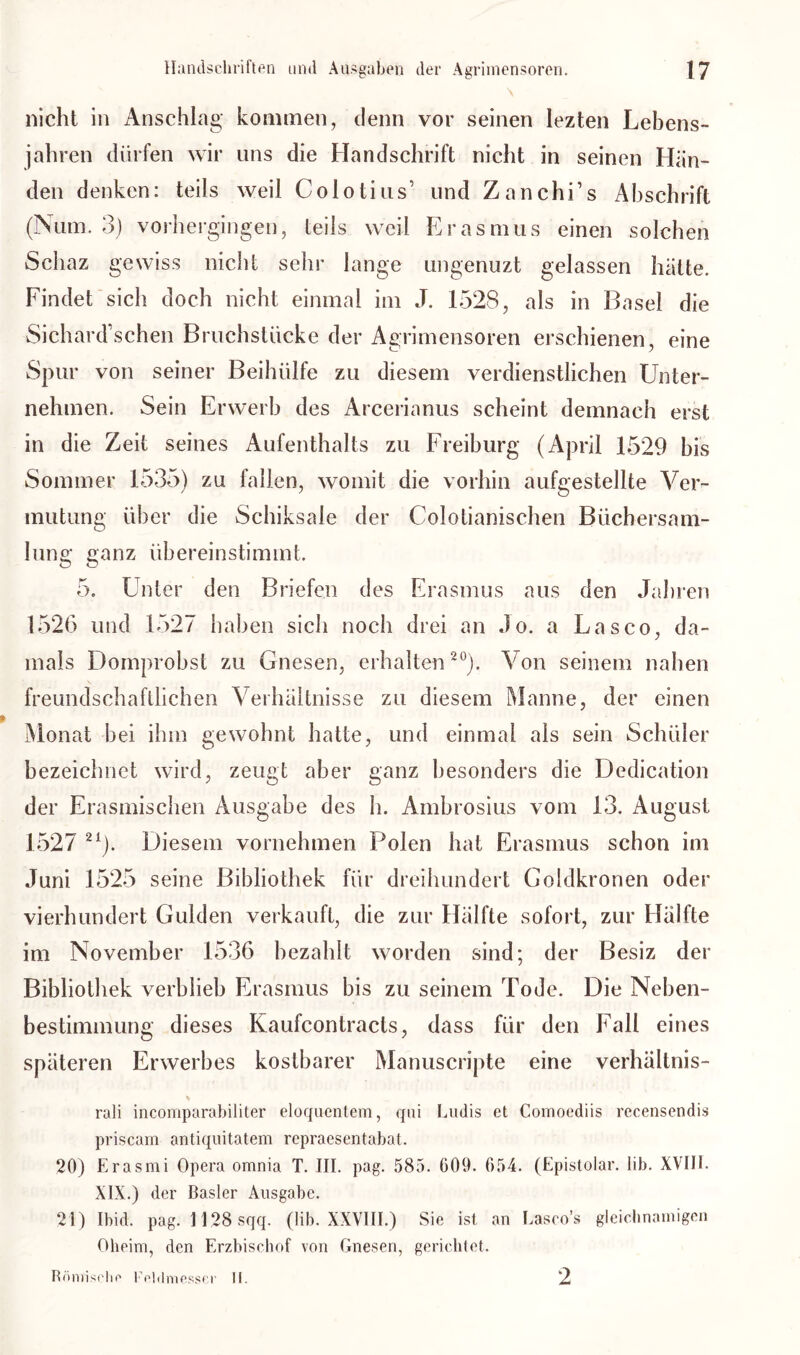 nicht in Anschlag kommen, denn vor seinen lezten Lebens- jahren dürfen wir uns die Handschrift nicht in seinen Hän- den denken: teils weil Colotius’ und Zanchi’s Abschrift (ISum. 3) vorhergingen, teils weil Erasmus einen solchen Schaz gewiss nicht sehr lange ungenuzt gelassen hätte. Findet sich doch nicht einmal im J. 1528, als in Basel die Sichard sehen Bruchstücke der Agrimensoren erschienen, eine Spur von seiner Beihülfe zu diesem verdienstlichen Unter- nehmen. Sein Erwerb des Arcerianus scheint demnach erst in die Zeit seines Aufenthalts zu Freiburg (April 1529 bis Sommer 1535) zu fallen, womit die vorhin aufgestellte Ver- mutung über die Schiksale der Colotianischen Büchersam- lune- aanz übereinstimmt. O O 5. Unter den Briefen des Erasmus aus den Jahren 1526 und 1527 haben sich noch drei an Jo. a Lasco, da- mals Domprobst zu Gnesen, erhalten20). Von seinem nahen freundschaftlichen Verhältnisse zu diesem Manne, der einen Monat bei ihm gewohnt hatte, und einmal als sein Schüler bezeichnet wird, zeugt aber ganz besonders die Dedication der Erasmischen Ausgabe des h. Ambrosius vom 13. August 1527 21). Diesem vornehmen Polen hat Erasmus schon im Juni 1525 seine Bibliothek für dreihundert Goldkronen oder vierhundert Gulden verkauft, die zur Hälfte sofort, zur Hälfte im November 1536 bezahlt worden sind; der Besiz der Bibliothek verblieb Erasmus bis zu seinem Tode. Die Neben- bestimmung dieses Kaufcontracts, dass für den Fall eines späteren Erwerbes kostbarer Manuscripte eine Verhältnis- % rali incomparabiliter eloquentem, qui Lmlis et Comoediis recensendis priscam antiquitatem repraesentabat. 20) Erasmi Opera omnia T. III. pag. 585. 609. 654. (Epistoiar. lib. XVIII. XIX.) der Basler Ausgabe. 21) Ibid. pag. 1128 sqq. (lib. XXVIII.) Sie ist an Lasco’s gleichnamigen Oheim, den Erzbischof von Gnesen, gerichtet. Römische Kehlmesser II. 2