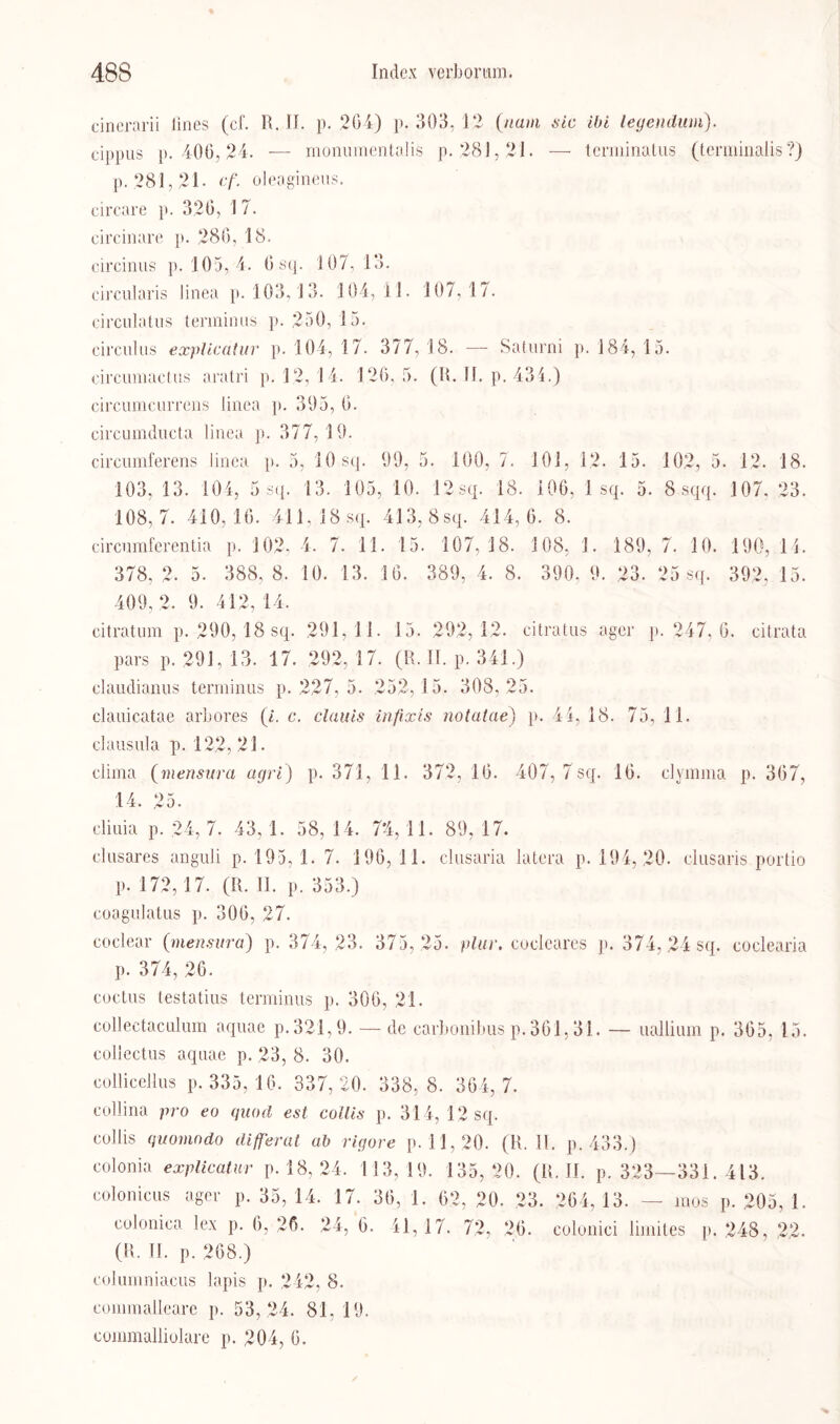 cinerarii lines (cf. R. II. p. .204) p. 303, 12 (/laut sic ibi legendum). cippus p. 400,24. — monumentalis p. 281,21. -—- terminatus (tenninalis ?) p. 281,21- cf. oleagineus. circare p. 320, 1 7. circinare p. 286, 18. circinus p. 105, 4. 0 sq. 107,13. circularis Jinea p. 103,13. 104,11. 107,17. circulatus terininns p. 250, 15. circulus explicatur p. 104, 17. 377, 18. — Saturni p. 184, 15. circumactus aratri p. 12, 14. 126,5. (R. II. p. 434.) circumcurrens Jinea p. 395, 0. circumducta linea p. 377,19. circumferens linea p. 5, 10 sq. 99, 5. 100, 7. 101, 12. 15. 102, 5. 12. 18. 103, 13. 104, 5 sq. 13. 105, 10. 12sq. 18. 106, 1 sq. 5. 8 sqq. 107. 23. 108,7. 410,16. 411, 18 sq. 413, 8sq. 414,6. 8. circumferentia p. 102, 4. 7. 11. 15. 107,18. 108, 1. 189, 7. 10. 190, 14. 378, 2. 5. 388, 8. 10. 13. 10. 389, 4. 8. 390, 9. 23. 25 sq. 392, 15. 409, 2. 9. 412, 14, citratum p. 290, 18 sq. 291,11. 15. 292,12. citratus ager p. 247, 6. citrata pars p. 291. 13. 17. 292, 17. (R. II. p. 341.) claudianus terminus p. 227, 5. 252,15. 308,25. clauicatae arbor.es (i. c. clauis infixis nolatae) p. 44, 18. 75, 11. clausula p. 122, 21. clima (mensura agri) p. 371, 11. 372, 10. 407, 7 sq. 10. clymma p. 307, 14. 25. cliuia p. 24, 7. 43, 1. 58, 14. 7*4,11. 89, 17. clusares anguli p. 195, 1. 7. 196, 1 1. clusaria latera p. 194,20. dusaris porlio p. 172,17. (R. II. p. 353.) coagulatus p. 300, 27. coclear (mensura) p. 374,23. 375, 25. plur. eocleares p. 374, 24 sq. coclearia p. 374, 26. coctus testatius terminus p. 300, 21. collectaculum aquae p.321,9. — de carbonibus p. 301,31. — uallium p. 305, 15. collectus aquae p. 23, 8. 30. eollicellus p. 335, 16. 337,20. 338, 8. 304,7. collina pro eo quod est collis p. 314, 12 sq. collis quomodo di ff erat ab rigore p. 11,20. (R. II. p. 433.) colonia explicatur p. 18, 24. 113,19. 135,20. (R. II. p. 323—331. 413. colonicus ager p. 35, 14. 17. 30, 1. 62, 20. 23. 264, 13. — mos p. 205, 1. eolonica lex p. 6, 26. 24, 0. 41, 17. 72, 20- colonici limites p. 248, 22. (R. II. p. 208.) eolumniacus lapis p. 242, 8. commalleare p. 53,24. 81, 19. commalliolare p. 204, 0.