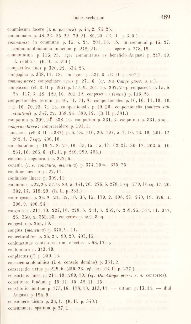 coramissum facere (i. e. peccare) p. 44,2. 74,26. communalia p. 48, 23. 35,22. 79, 21. 86,25. (U. II. p. 395.) communis: in commune p. 15, 5. 24. 201, 16. 18. in communi p. 15, 27. communi diuidundo iudicium p. 278, 21. — — agere p. 278,19. commutatuin p. 155, 25. agev conmiutatus ex heneficio Augusti p. 247, 19. cf. redditus. (I{. II. p. 390.) compactiles fines p. 320, 22. 334,25. compagina p. 338,11. 18. conpagina p. 331, 6. (R. II. p. 407.) compaginare: conpaginare agros p. 271,6. (cf. Du Gange gloss. s. u.). compascua (cf. II. II. p. 395) p. 157, 9. 201,16. 202, 2 sq. conpascna p. 15, 6. 24. 117,3. 18. 120,16. 201.12. conpascna (femin.) p. 116, 26. comportionales termini p. 40, 11. 71,8. comportionales p. J0, 16. 11,10. 40, 1. 16. 70.25. 71,14. cnmportionalis p. 10, 26. conportionelis (omisso sub- stantiuo) p. 347, 22. 388, 24. 389,12. (R. II. p. 381.) compotum p. 309, 2? 338,16. computnm p. 331,3. conputum p. 331, 4 sq. cornpraecidere: conpraecidere p. 191,5. concessus (cf. R. II. p. 387) p. 6, 13. 110, 20. 197, 5. 7. 10. 13. 19. 201, 12. 202, 1. 7 sqq. 400, 10. conciliabulum p. 19, 2* 8. 21,19. 35, 15. 55,17. 62, 21. 86, 17. 263,5. 10. 264,10. 265,6. (R. II. p, 240. 299. 404.) conclusio angulomm p. 222, 6. concula (i. e. conchula, mensura) p. 374, 25 sq. 375,25. conditor mensor p. 22,11. confinales lineae p. 309,11. conünium p.22,26. 57,9. 88, 5. 141, 20. 276, 6. 278, 5 sq. 279, 10 sq. 17. 20. 302,17. 318,29. (R. II. p.235.) confragosus p. 24,8. 21. 32, 10. 33, 15. 179, 2- 198, 21. 240, 19. 326, 4. 396,9. 400,24. congeria p. 211, 10. 227,16. 228,6. 241,3. 252,6. 259,25. 314,11. 347, 25. 350,4. 352,23. congeries p. 401, 3 sq. congestio p. 255, 19. congius (mensura) p. 375, 9. 1 1. coniecturaliter p. 26, 25. 90,20. 403,15. coniun.ctiims controversiarum effectus p. 68, 17 sq. conlimitare p. 343, 19. conplactus (?) p. 250, 16. conscientia dominica (i. e. conscio domino) p. 351, 2. consecratio uetus p. 229,6. 256,23. cf. lex. (R. II. p. 277.) eonsortalis linea p. 21 1, 19. 289, 19. (cf. Du Gange gloss. s. u. consortes). constituere funduni p. 15, 11. 15. 48,11. 15. constitutio liinitum p. 173, 16. 178, 10. 313, 11. — uitium p. 13, 14. — diui Augusti p. 194, 9. consuinere uisum p. 33, 1. (R. II. p. 340.) consuminare spatium p. 27, 1.