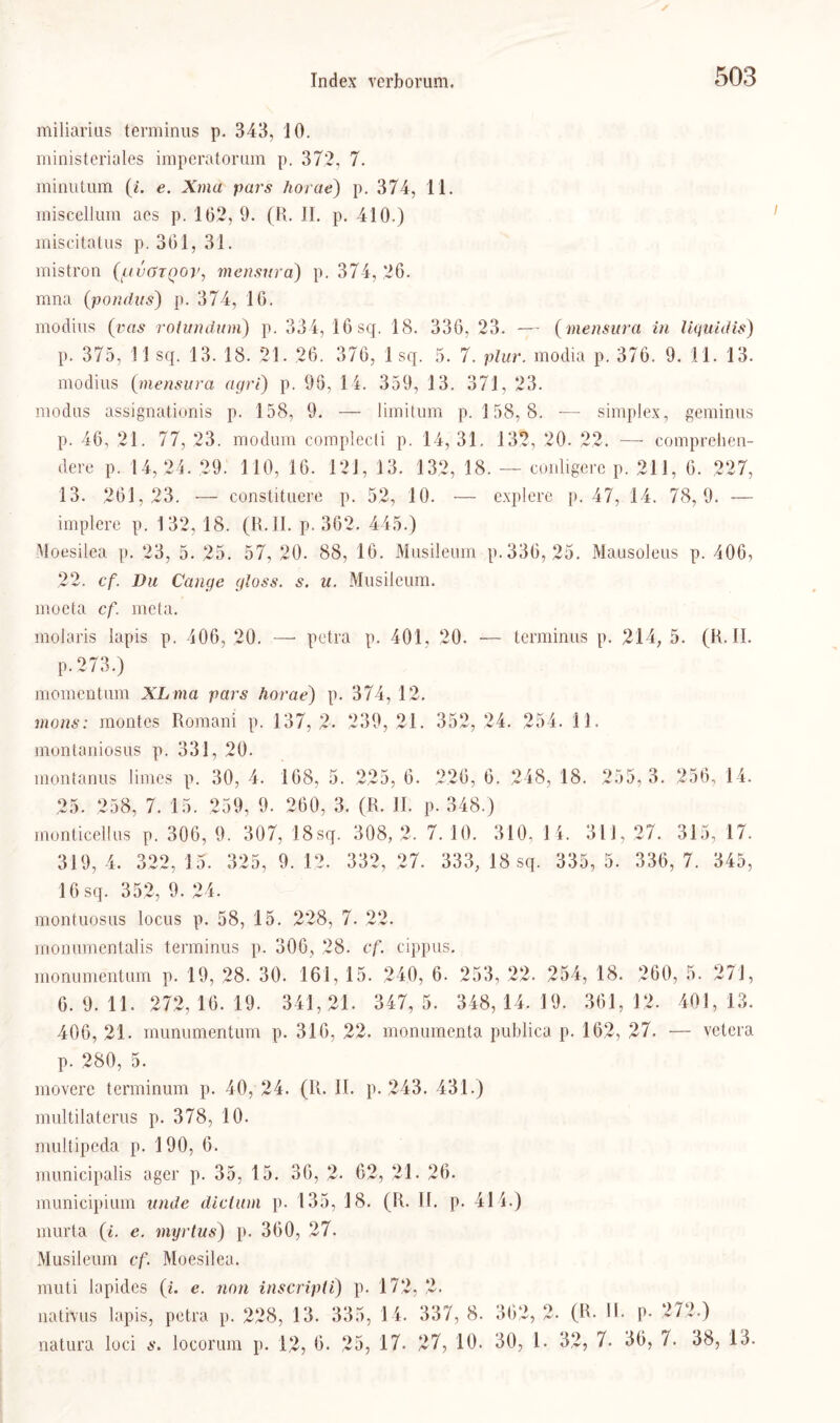 miliarius terminus p. 343, 10. ministeriales imperatorum p. 37.2, 7. minutum (/. e. Xma pars horae) p. 374, 11. miscellum aes p. 162, 9. (R. II. p. 410.) miscitatus p. 361, 31. mistron (tuvGTQop, mensura) p. 374, 26. rana (pondus) p. 374, 16. modius (vas roiundum) p. 334, 16 sq. 18. 336, 23. — (mensura in liquidis) p. 375, 11 sq. 13. 18. 21. 26. 376, 1 sq. 5. 7. plur. modia p. 376. 9. 11. 13. modius (mensura agri) p. 96, 14. 359, 13. 371, 23. modus assignationis p. 158, 9. — limitum p. 158, 8. ■— simplex, geminus p. 46, 21. 77, 23. modum complecti p. 14, 31. 132, 20. 22. — comprehen- dere p. 14,24. 29. 110, 16. 121, 13. 132, 18. — conligerc p. 211, 6. 227, 13. 261,23. — constituere p. 52, 10. — explere p. 47, 14. 78,9. — implere p. 132, 18. (R.II. p. 362. 445.) Moesilea p. 23, 5. 25. 57, 20. 88, 16. Musileum p. 336, 25. Mausoleus p. 406, 22. cf. Du Gange gloss. s. u. Musileum. moeta cf. meta. molaris lapis p. 406, 20. — petra p. 401, 20. — terminus p. 214, 5. (R.II. p. 273.) momentum XLma pars horae) p. 374, 12. mons: montes Romani p. 137, 2. 239, 21. 352, 24. 254. 11. montaniosus p. 331, 20. montanus limes p. 30, 4. 168, 5. 225, 6. 226, 6. 248, 18. 255, 3. 256, 14. 25. 258, 7. 15. 259, 9. 260, 3. (R. II. p. 348.) monticellus p. 306, 9. 307, 18sq. 308, 2. 7. 10. 310, 14. 311, 27. 315, 17. 319, 4. 322, 15. 325, 9. 12. 332, 27. 333, 18 sq. 335, 5. 336, 7. 345, 16 sq. 352, 9. 24. montuosus locus p. 58, 15. 228, 7. 22. monumentalis terminus p. 306, 28. cf. cippus. monumentum p. 19, 28. 30. 161, 15. 240, 6. 253, 22. 254, 18. 260, 5. 271, 6.9.11. 272,16.19. 341,21. 347, 5. 348,14.19. 361,12. 401,13. 406, 21. munumentum p. 316, 22. monumcnta publica p. 162, 27. — vetera p. 280, 5. movere terminum p. 40, 24. (R. II. p. 243. 431.) multilaterus p. 378, 10. multipeda p. 190, 6. municipalis ager p. 35, 15. 36, 2- 62, 21- 26. municipium unde dictum p. 135, 18. (R. II. p. 411.) murta (i. e. myrtus) p. 360, 27. Musileum cf. Moesilea. muti lapides (i. e. non inscripli) p. 172, 2. natrvus lapis, petra p. 228, 13. 335, 14. 337, 8. 362, 2- (R* H- P- 272.) natura loci s. locorum p. 12, 6. 25, 17. 27, 10. 30, 1. 32, 7. 36, 7. 38, 13.