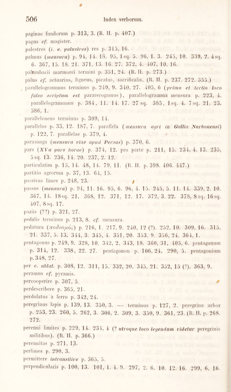 paginae fundorum p. 313, 3. (R. II. p. 407.) pagus cf magist'er. palestres (i. e. palustres) res p. 315, 16. palmus (»nensura) p. 94, 14. 18. 95, 1 sq. 5. 96, 1. 3. 245, 10. 339, 2. 4sq. 6. 367, 15. 18. 21. 371, 13. 16. 27. 372, 4. 407, 10. 16. paltimbacii marmorei termini p. 351,24. (R. II. p. 273.) palus cf actuarius, ligneus, picatns, sacrificalis. (R. II. p. 237. 272. 355.) parallelogrammus terminus p. 249, 9. 340, 27. 405, 6 (primo et tertio loco falso scriptum est pararerogamus), parallelogranama mensura p. 223, 4. parallelogrammum p. 384, 1 1. 14. 17. 27 sq. 385, 1 sq. 4. 7sq. 21. 23. 386, 1. paralleloneus terminus p. 309, 14. parallelos p. 33, 12. 187, 7. parallela (mensura agri in Gallia Narbonensi) p. 122, 7. parallelae p. 379, 4. parasanga {mensura viae apud Persas) p. 370, 6. pars (XVa pars horue) p. 374, 12. pro parle p. 211, 15. 234,4. 13. 235, 5 sq. 13. 236, 14. 20. 237, 2. 12. particulatim p. 15, 14. 48, 14. 79, 11. (R. II. p. 398. 406. 447.) partitio agrorum p. 37, 13. 64, 15. passivus liraes p. 248, 23. / passus (mensura) p. 94, 11. 16. 95, 6. 96, 4. 15. 245, 5. 11. 14. 339, 2. 10. 367, 14. 18sq. 21. 368, 12, 371, 12, 17. 372,3.22, 378, 8sq. 16sq. 407, 8 sq. 17. paziis (??) p. 321, 27. pedalis terminus p. 213, 8. cf. mensura. pedatura (nodiG^iog) p. 216, 1. 217,9. 240, 12 (?). 252, 10. 309, 16. 315, 21. 337, 5. 13. 344, 3. 345, 4. 351, 20. 353, 9. 356, 24. 364, 1. pentagonus p. 249, 9. 328, 10. 342, 2. 343, 18. 300, 31, 405, 6. pentagonum p. 314, 12, 338, 22. 27. pentagonon p. 106, 24. 290, 5. pentagonium p. 348, 27. per c. ablat. p. 308, 12. 311, 15. 332, 20. 345, 21. 352, 15 (?). 363, 9. peramus cf. pyramis. percooperire p. 307, 5. ✓ perdescribere p. 365, 21. perdolatus a ferro p. 342, 24. peregrinus lapis p. 139, 13. 350, 3. — terminus p. 127, 2. peregrina arbor p. 253, 23. 260, 5. 262, 3. 306, 2. 309, 3. 350, 9. 361, 23. (R. II. p. 268. 272. perenni limites p. 229, 14. 234, 4 (? utroque loco legendum videtur peregrinis militibus). (R. II. p. 366.) perennitas p. 271, 13. perlimes p. 290, 3. permittere intransitive p. 365, 5. perpendicularis p. 100, 13. 101, 1. 4. 9. 297, 2. 6. 10. 12. 16. 299, 6. 16.