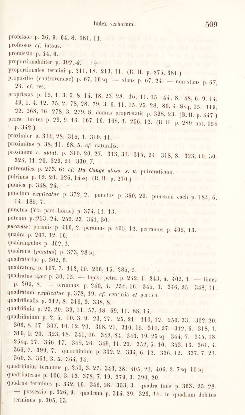 Professor p. 30, 9. 64, 8. 181, 11. professus cf. iussus. promissio p. 14, 6. proportionabiliter p. 392,-4. ) ^ proportionales termini p. 211, 18. 213, 11. (R. II. p. 33] j propositio (controversiae) p. 07, 16sq. — stans p. 07, 24. — „on stans n 07 24. cf. res. 1 ‘ ’ proprietas p. 15, 1. 3. 5. 8. 14. 18. 23. 28. 10, 11. 15. 44, 8 48 0 <1 14 49, 1. 4. 12. 75, 2. 78, 28. 79, 3. 0. 11. 15. 25. 28. 80, 4. 8s,.’15. 119,' 22. 208, 10. 278, 3. 279, 8. dom ns proprietatis p. 398, 23. (li II p 447 ) prorsi limites p. 29. 9. 10. 107. 10. 108, 1. 200, 12. (R. II. p. 289 no( ,,4 p. 342.) 1 ' 'J‘ proximior p. 314, 28. 315, 1. 319, 11. proximitas p. 38, 1 1. 68, 5. cf. naturalis. proximum c. ablut. p. 310,20. 27. 313,31. 315, 24. 318,8. 323,10 30 324, 11. 20. 329, 24. 330, 7. pulveratica p. 273. 0: cf. Du Ca„9e „lass. s. pulyeraticum. pulvinus p. 12, 20. 120, 14sq. (R.II. p. 270.) pumica p. 348, 24. pimctum explicatur p. 372, 2. punctos p. 300, 29. punctum caeli p. 184 0 14. 185, 7. 1 ’ punctus (Vta pars liorae) p. 374, 11. 13. puteum p. 253, 24. 255, 23. 341, 30. pyramis: piramis p. 416, 2. peramus p. 405, 12. perramus p. 405, 13 quadra p. 207, 12. 16. quadrangulus p. 362, 1. qnadrans (pondus) p. 373, 28 sq. quadratarius p. 302, 6. quadratura p. 107, 7. 112, 10. 206, 15. 285, 5. quadratus ager p. 30, 15. — lapis, petra p. 242, 1. 243, 4. 402, 1. — Ihnes p. 209, 8. — tcrminus p. 240, 4. 254, 16. 345, 1. 346,25. 348, ii. quadratum explicatur p. 378, 19. cf. centuria et pertica. quadrifinalis p. 312, 8. 316, 3. 338, 8. quadrifinia p. 25,20. 39, 11. 57, 18. 69, 11. 88, 14. quadrifmium p. 2, 5. 10,3.9. 23,27. 25, 21. 110,12. 250, 33. 302,20. 306, 8. 17. 307, 10. 12. 20. 308, 21. 310, 15. 311, 27. 312, 6. 318, 1. 319, 5. 20. 323, 18. 341, 16. 342, 24. 343, 19. 25 sq. 344, 7. 345, 18. 2asq.^27. 346, 17. 348, 26. 349, 11. 25. 352, 5. 10. 353, 13. 361, 4. 366, 7. 399, 7. quatrifinium p. 332, 2. 334, 6. 12. 336, 12. 337, 7. 21. 360, 3. 361, 3. 5. 364, 14. quadrifinius terminus p. 250, 3. 27. 343, 28. 405, 21. 406, 2. 7sq. 10sq. quadrilaterus p. 106, 3. 13. 378, 7. 19. 379, 3. 390, 20. quadrus terminus p. 342, 16. 346, 28. 353, 3. quadra finis p. 363, 25. 28. - possessio p. 326, 9. quadrum p. 314. 29. 326, 14. in quadrum dolatus terminus p. 305, 13.